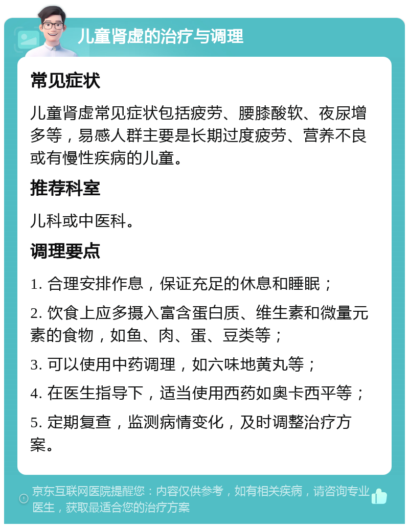 儿童肾虚的治疗与调理 常见症状 儿童肾虚常见症状包括疲劳、腰膝酸软、夜尿增多等，易感人群主要是长期过度疲劳、营养不良或有慢性疾病的儿童。 推荐科室 儿科或中医科。 调理要点 1. 合理安排作息，保证充足的休息和睡眠； 2. 饮食上应多摄入富含蛋白质、维生素和微量元素的食物，如鱼、肉、蛋、豆类等； 3. 可以使用中药调理，如六味地黄丸等； 4. 在医生指导下，适当使用西药如奥卡西平等； 5. 定期复查，监测病情变化，及时调整治疗方案。