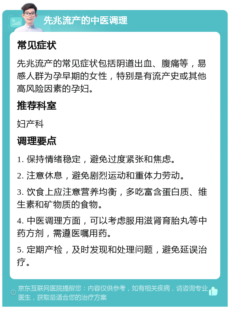 先兆流产的中医调理 常见症状 先兆流产的常见症状包括阴道出血、腹痛等，易感人群为孕早期的女性，特别是有流产史或其他高风险因素的孕妇。 推荐科室 妇产科 调理要点 1. 保持情绪稳定，避免过度紧张和焦虑。 2. 注意休息，避免剧烈运动和重体力劳动。 3. 饮食上应注意营养均衡，多吃富含蛋白质、维生素和矿物质的食物。 4. 中医调理方面，可以考虑服用滋肾育胎丸等中药方剂，需遵医嘱用药。 5. 定期产检，及时发现和处理问题，避免延误治疗。