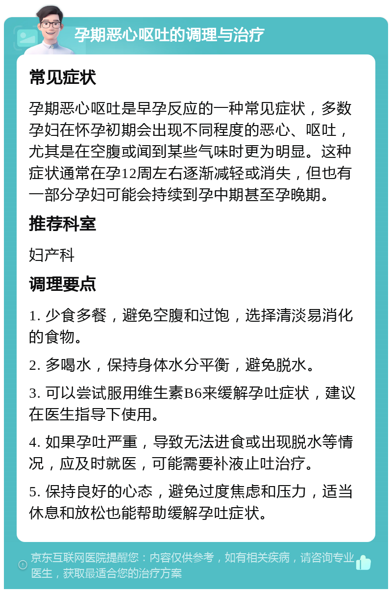 孕期恶心呕吐的调理与治疗 常见症状 孕期恶心呕吐是早孕反应的一种常见症状，多数孕妇在怀孕初期会出现不同程度的恶心、呕吐，尤其是在空腹或闻到某些气味时更为明显。这种症状通常在孕12周左右逐渐减轻或消失，但也有一部分孕妇可能会持续到孕中期甚至孕晚期。 推荐科室 妇产科 调理要点 1. 少食多餐，避免空腹和过饱，选择清淡易消化的食物。 2. 多喝水，保持身体水分平衡，避免脱水。 3. 可以尝试服用维生素B6来缓解孕吐症状，建议在医生指导下使用。 4. 如果孕吐严重，导致无法进食或出现脱水等情况，应及时就医，可能需要补液止吐治疗。 5. 保持良好的心态，避免过度焦虑和压力，适当休息和放松也能帮助缓解孕吐症状。