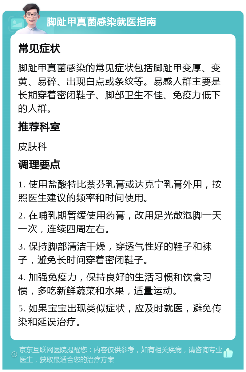 脚趾甲真菌感染就医指南 常见症状 脚趾甲真菌感染的常见症状包括脚趾甲变厚、变黄、易碎、出现白点或条纹等。易感人群主要是长期穿着密闭鞋子、脚部卫生不佳、免疫力低下的人群。 推荐科室 皮肤科 调理要点 1. 使用盐酸特比萘芬乳膏或达克宁乳膏外用，按照医生建议的频率和时间使用。 2. 在哺乳期暂缓使用药膏，改用足光散泡脚一天一次，连续四周左右。 3. 保持脚部清洁干燥，穿透气性好的鞋子和袜子，避免长时间穿着密闭鞋子。 4. 加强免疫力，保持良好的生活习惯和饮食习惯，多吃新鲜蔬菜和水果，适量运动。 5. 如果宝宝出现类似症状，应及时就医，避免传染和延误治疗。