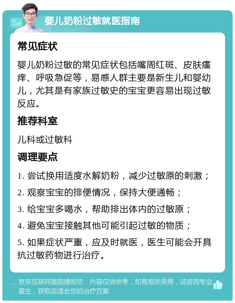 婴儿奶粉过敏就医指南 常见症状 婴儿奶粉过敏的常见症状包括嘴周红斑、皮肤瘙痒、呼吸急促等，易感人群主要是新生儿和婴幼儿，尤其是有家族过敏史的宝宝更容易出现过敏反应。 推荐科室 儿科或过敏科 调理要点 1. 尝试换用适度水解奶粉，减少过敏原的刺激； 2. 观察宝宝的排便情况，保持大便通畅； 3. 给宝宝多喝水，帮助排出体内的过敏原； 4. 避免宝宝接触其他可能引起过敏的物质； 5. 如果症状严重，应及时就医，医生可能会开具抗过敏药物进行治疗。