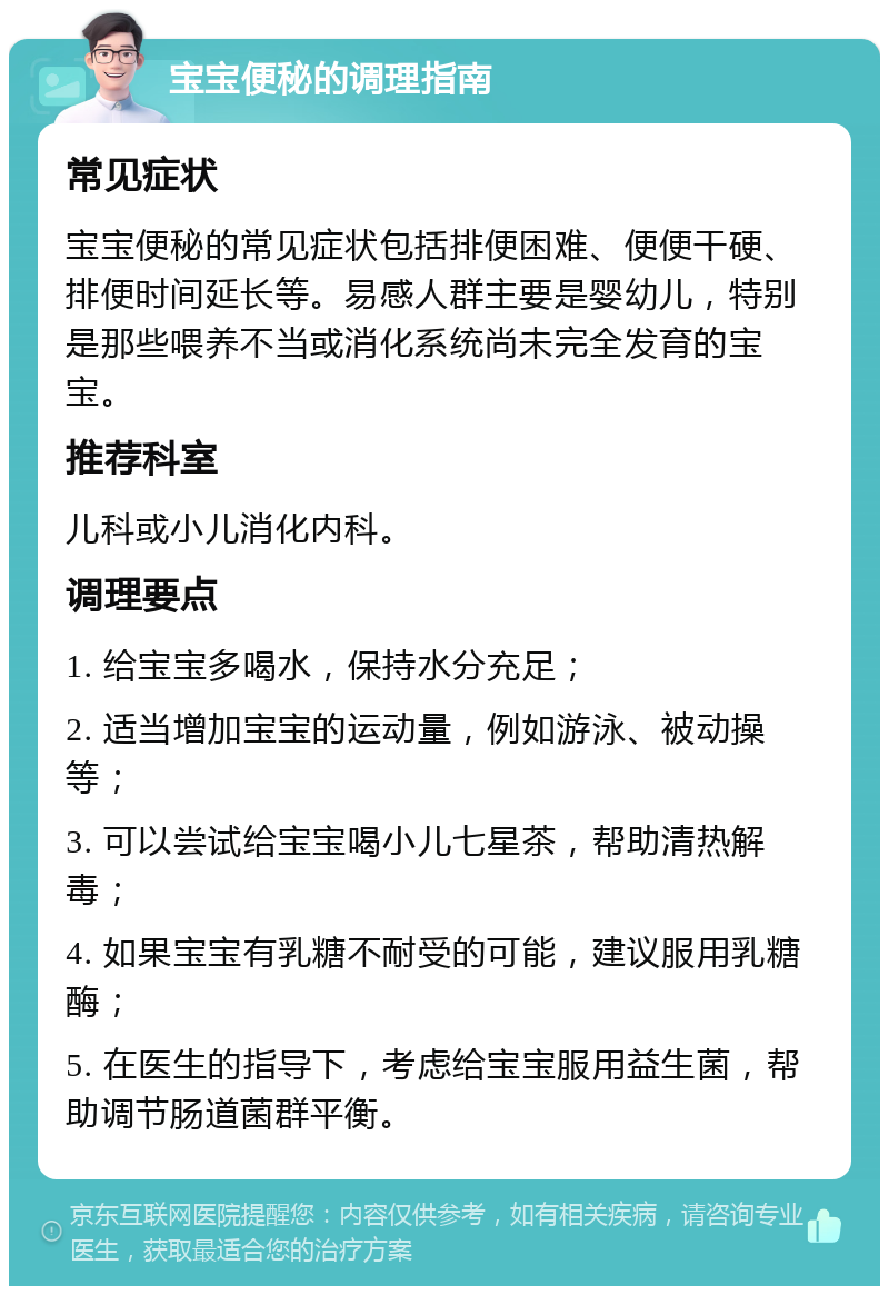 宝宝便秘的调理指南 常见症状 宝宝便秘的常见症状包括排便困难、便便干硬、排便时间延长等。易感人群主要是婴幼儿，特别是那些喂养不当或消化系统尚未完全发育的宝宝。 推荐科室 儿科或小儿消化内科。 调理要点 1. 给宝宝多喝水，保持水分充足； 2. 适当增加宝宝的运动量，例如游泳、被动操等； 3. 可以尝试给宝宝喝小儿七星茶，帮助清热解毒； 4. 如果宝宝有乳糖不耐受的可能，建议服用乳糖酶； 5. 在医生的指导下，考虑给宝宝服用益生菌，帮助调节肠道菌群平衡。