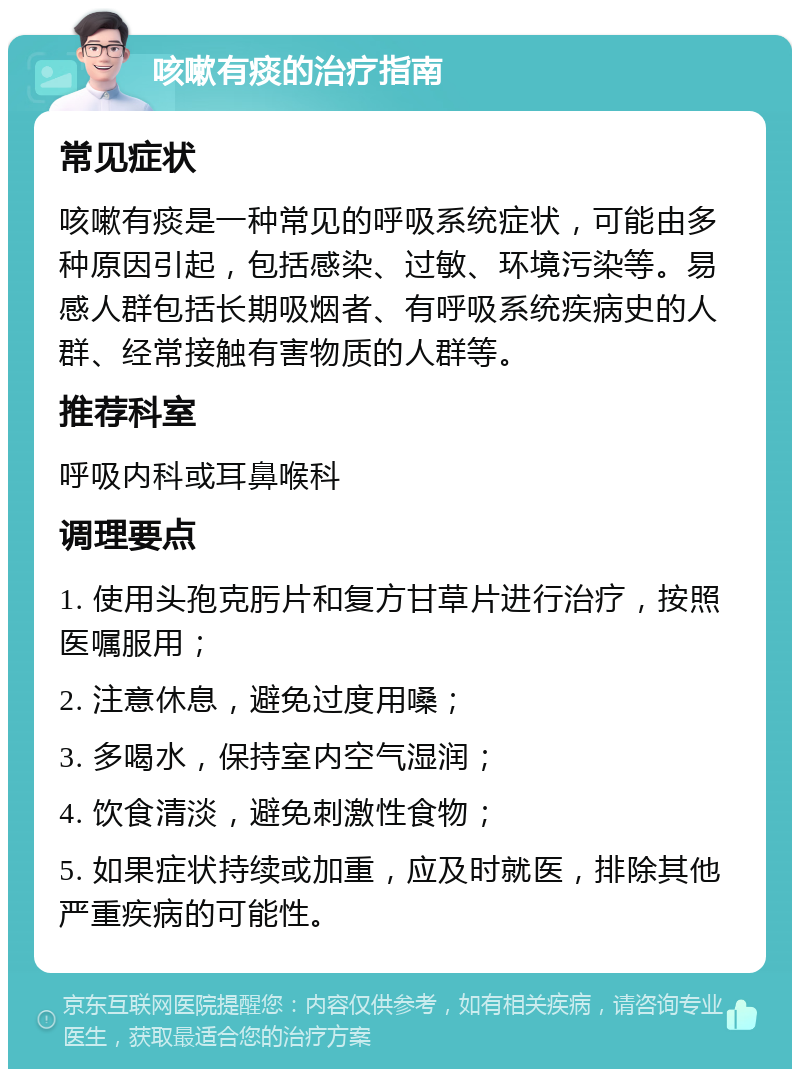 咳嗽有痰的治疗指南 常见症状 咳嗽有痰是一种常见的呼吸系统症状，可能由多种原因引起，包括感染、过敏、环境污染等。易感人群包括长期吸烟者、有呼吸系统疾病史的人群、经常接触有害物质的人群等。 推荐科室 呼吸内科或耳鼻喉科 调理要点 1. 使用头孢克肟片和复方甘草片进行治疗，按照医嘱服用； 2. 注意休息，避免过度用嗓； 3. 多喝水，保持室内空气湿润； 4. 饮食清淡，避免刺激性食物； 5. 如果症状持续或加重，应及时就医，排除其他严重疾病的可能性。