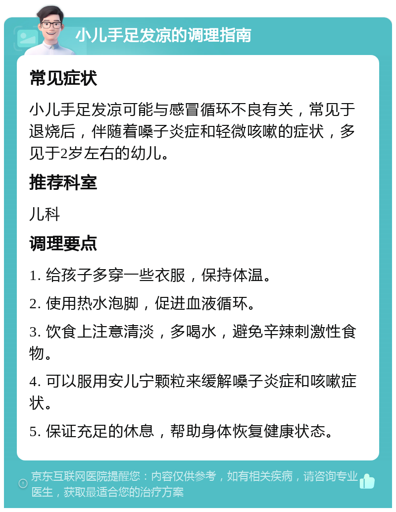 小儿手足发凉的调理指南 常见症状 小儿手足发凉可能与感冒循环不良有关，常见于退烧后，伴随着嗓子炎症和轻微咳嗽的症状，多见于2岁左右的幼儿。 推荐科室 儿科 调理要点 1. 给孩子多穿一些衣服，保持体温。 2. 使用热水泡脚，促进血液循环。 3. 饮食上注意清淡，多喝水，避免辛辣刺激性食物。 4. 可以服用安儿宁颗粒来缓解嗓子炎症和咳嗽症状。 5. 保证充足的休息，帮助身体恢复健康状态。