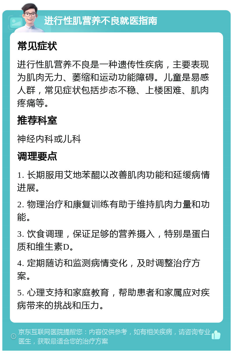 进行性肌营养不良就医指南 常见症状 进行性肌营养不良是一种遗传性疾病，主要表现为肌肉无力、萎缩和运动功能障碍。儿童是易感人群，常见症状包括步态不稳、上楼困难、肌肉疼痛等。 推荐科室 神经内科或儿科 调理要点 1. 长期服用艾地苯醌以改善肌肉功能和延缓病情进展。 2. 物理治疗和康复训练有助于维持肌肉力量和功能。 3. 饮食调理，保证足够的营养摄入，特别是蛋白质和维生素D。 4. 定期随访和监测病情变化，及时调整治疗方案。 5. 心理支持和家庭教育，帮助患者和家属应对疾病带来的挑战和压力。