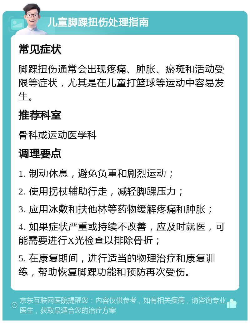 儿童脚踝扭伤处理指南 常见症状 脚踝扭伤通常会出现疼痛、肿胀、瘀斑和活动受限等症状，尤其是在儿童打篮球等运动中容易发生。 推荐科室 骨科或运动医学科 调理要点 1. 制动休息，避免负重和剧烈运动； 2. 使用拐杖辅助行走，减轻脚踝压力； 3. 应用冰敷和扶他林等药物缓解疼痛和肿胀； 4. 如果症状严重或持续不改善，应及时就医，可能需要进行X光检查以排除骨折； 5. 在康复期间，进行适当的物理治疗和康复训练，帮助恢复脚踝功能和预防再次受伤。