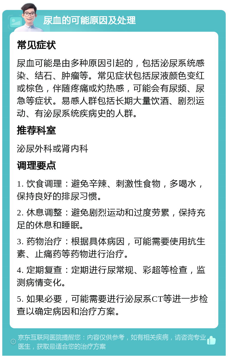 尿血的可能原因及处理 常见症状 尿血可能是由多种原因引起的，包括泌尿系统感染、结石、肿瘤等。常见症状包括尿液颜色变红或棕色，伴随疼痛或灼热感，可能会有尿频、尿急等症状。易感人群包括长期大量饮酒、剧烈运动、有泌尿系统疾病史的人群。 推荐科室 泌尿外科或肾内科 调理要点 1. 饮食调理：避免辛辣、刺激性食物，多喝水，保持良好的排尿习惯。 2. 休息调整：避免剧烈运动和过度劳累，保持充足的休息和睡眠。 3. 药物治疗：根据具体病因，可能需要使用抗生素、止痛药等药物进行治疗。 4. 定期复查：定期进行尿常规、彩超等检查，监测病情变化。 5. 如果必要，可能需要进行泌尿系CT等进一步检查以确定病因和治疗方案。