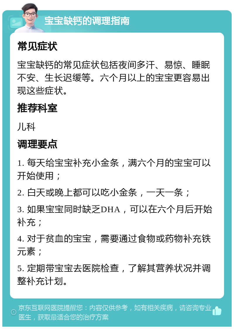 宝宝缺钙的调理指南 常见症状 宝宝缺钙的常见症状包括夜间多汗、易惊、睡眠不安、生长迟缓等。六个月以上的宝宝更容易出现这些症状。 推荐科室 儿科 调理要点 1. 每天给宝宝补充小金条，满六个月的宝宝可以开始使用； 2. 白天或晚上都可以吃小金条，一天一条； 3. 如果宝宝同时缺乏DHA，可以在六个月后开始补充； 4. 对于贫血的宝宝，需要通过食物或药物补充铁元素； 5. 定期带宝宝去医院检查，了解其营养状况并调整补充计划。