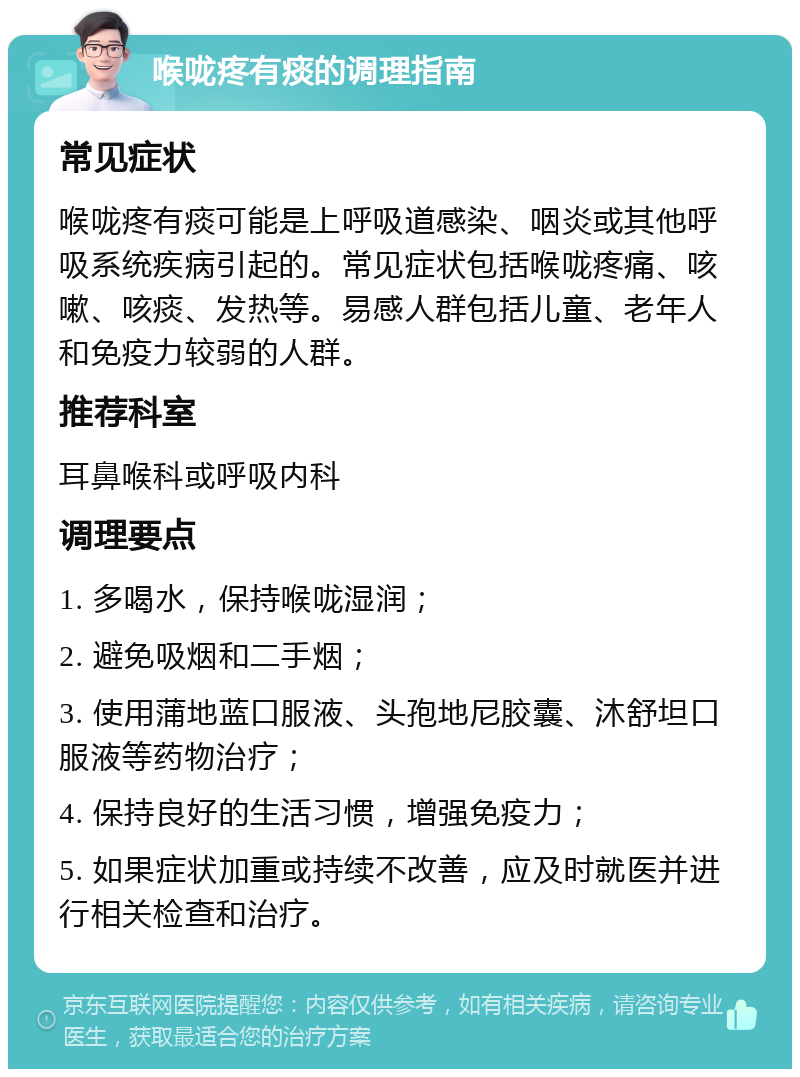 喉咙疼有痰的调理指南 常见症状 喉咙疼有痰可能是上呼吸道感染、咽炎或其他呼吸系统疾病引起的。常见症状包括喉咙疼痛、咳嗽、咳痰、发热等。易感人群包括儿童、老年人和免疫力较弱的人群。 推荐科室 耳鼻喉科或呼吸内科 调理要点 1. 多喝水，保持喉咙湿润； 2. 避免吸烟和二手烟； 3. 使用蒲地蓝口服液、头孢地尼胶囊、沐舒坦口服液等药物治疗； 4. 保持良好的生活习惯，增强免疫力； 5. 如果症状加重或持续不改善，应及时就医并进行相关检查和治疗。