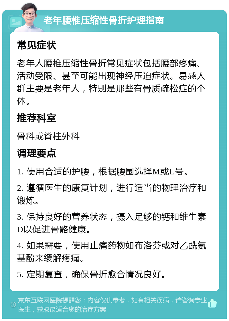 老年腰椎压缩性骨折护理指南 常见症状 老年人腰椎压缩性骨折常见症状包括腰部疼痛、活动受限、甚至可能出现神经压迫症状。易感人群主要是老年人，特别是那些有骨质疏松症的个体。 推荐科室 骨科或脊柱外科 调理要点 1. 使用合适的护腰，根据腰围选择M或L号。 2. 遵循医生的康复计划，进行适当的物理治疗和锻炼。 3. 保持良好的营养状态，摄入足够的钙和维生素D以促进骨骼健康。 4. 如果需要，使用止痛药物如布洛芬或对乙酰氨基酚来缓解疼痛。 5. 定期复查，确保骨折愈合情况良好。