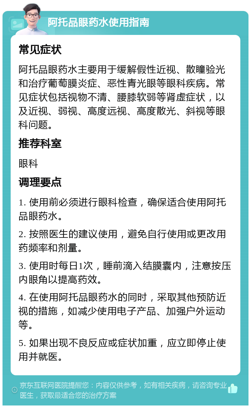 阿托品眼药水使用指南 常见症状 阿托品眼药水主要用于缓解假性近视、散瞳验光和治疗葡萄膜炎症、恶性青光眼等眼科疾病。常见症状包括视物不清、腰膝软弱等肾虚症状，以及近视、弱视、高度远视、高度散光、斜视等眼科问题。 推荐科室 眼科 调理要点 1. 使用前必须进行眼科检查，确保适合使用阿托品眼药水。 2. 按照医生的建议使用，避免自行使用或更改用药频率和剂量。 3. 使用时每日1次，睡前滴入结膜囊内，注意按压内眼角以提高药效。 4. 在使用阿托品眼药水的同时，采取其他预防近视的措施，如减少使用电子产品、加强户外运动等。 5. 如果出现不良反应或症状加重，应立即停止使用并就医。