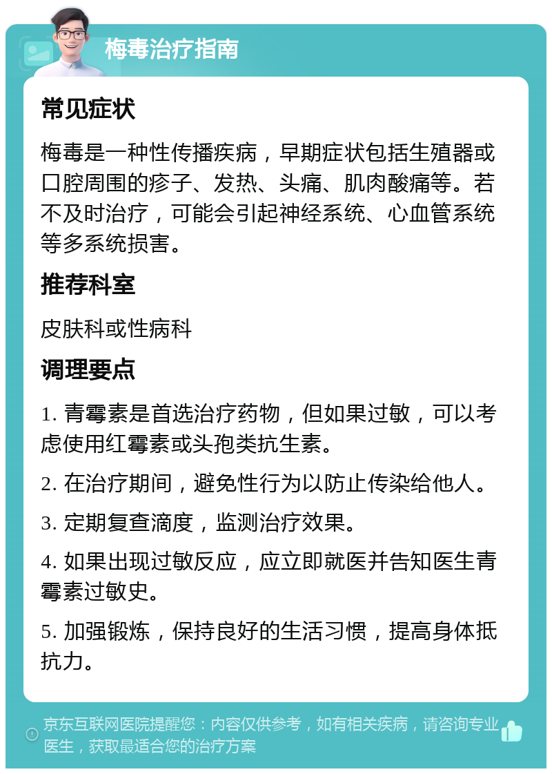 梅毒治疗指南 常见症状 梅毒是一种性传播疾病，早期症状包括生殖器或口腔周围的疹子、发热、头痛、肌肉酸痛等。若不及时治疗，可能会引起神经系统、心血管系统等多系统损害。 推荐科室 皮肤科或性病科 调理要点 1. 青霉素是首选治疗药物，但如果过敏，可以考虑使用红霉素或头孢类抗生素。 2. 在治疗期间，避免性行为以防止传染给他人。 3. 定期复查滴度，监测治疗效果。 4. 如果出现过敏反应，应立即就医并告知医生青霉素过敏史。 5. 加强锻炼，保持良好的生活习惯，提高身体抵抗力。