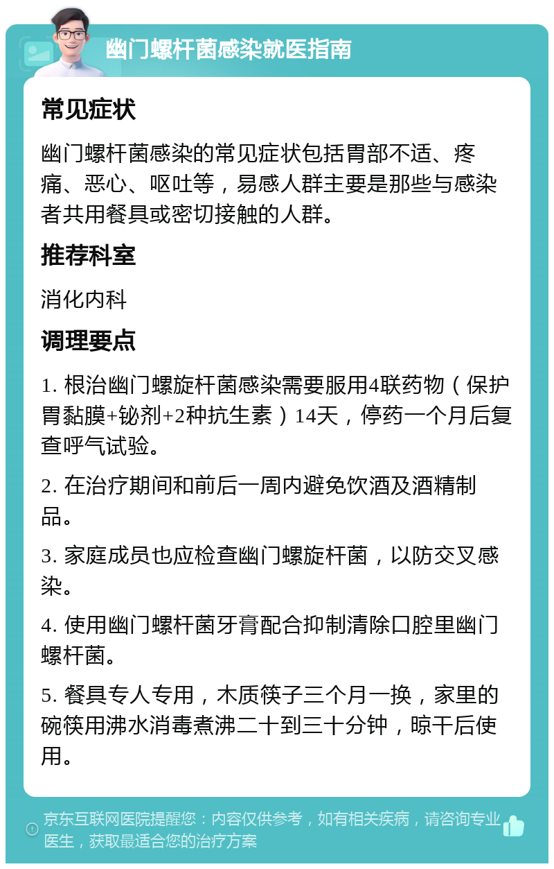 幽门螺杆菌感染就医指南 常见症状 幽门螺杆菌感染的常见症状包括胃部不适、疼痛、恶心、呕吐等，易感人群主要是那些与感染者共用餐具或密切接触的人群。 推荐科室 消化内科 调理要点 1. 根治幽门螺旋杆菌感染需要服用4联药物（保护胃黏膜+铋剂+2种抗生素）14天，停药一个月后复查呼气试验。 2. 在治疗期间和前后一周内避免饮酒及酒精制品。 3. 家庭成员也应检查幽门螺旋杆菌，以防交叉感染。 4. 使用幽门螺杆菌牙膏配合抑制清除口腔里幽门螺杆菌。 5. 餐具专人专用，木质筷子三个月一换，家里的碗筷用沸水消毒煮沸二十到三十分钟，晾干后使用。