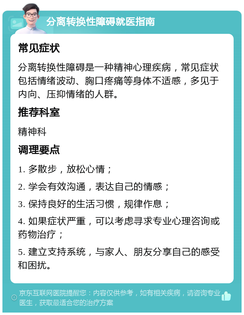 分离转换性障碍就医指南 常见症状 分离转换性障碍是一种精神心理疾病，常见症状包括情绪波动、胸口疼痛等身体不适感，多见于内向、压抑情绪的人群。 推荐科室 精神科 调理要点 1. 多散步，放松心情； 2. 学会有效沟通，表达自己的情感； 3. 保持良好的生活习惯，规律作息； 4. 如果症状严重，可以考虑寻求专业心理咨询或药物治疗； 5. 建立支持系统，与家人、朋友分享自己的感受和困扰。