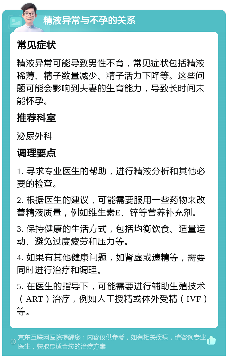 精液异常与不孕的关系 常见症状 精液异常可能导致男性不育，常见症状包括精液稀薄、精子数量减少、精子活力下降等。这些问题可能会影响到夫妻的生育能力，导致长时间未能怀孕。 推荐科室 泌尿外科 调理要点 1. 寻求专业医生的帮助，进行精液分析和其他必要的检查。 2. 根据医生的建议，可能需要服用一些药物来改善精液质量，例如维生素E、锌等营养补充剂。 3. 保持健康的生活方式，包括均衡饮食、适量运动、避免过度疲劳和压力等。 4. 如果有其他健康问题，如肾虚或遗精等，需要同时进行治疗和调理。 5. 在医生的指导下，可能需要进行辅助生殖技术（ART）治疗，例如人工授精或体外受精（IVF）等。