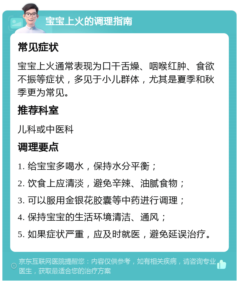 宝宝上火的调理指南 常见症状 宝宝上火通常表现为口干舌燥、咽喉红肿、食欲不振等症状，多见于小儿群体，尤其是夏季和秋季更为常见。 推荐科室 儿科或中医科 调理要点 1. 给宝宝多喝水，保持水分平衡； 2. 饮食上应清淡，避免辛辣、油腻食物； 3. 可以服用金银花胶囊等中药进行调理； 4. 保持宝宝的生活环境清洁、通风； 5. 如果症状严重，应及时就医，避免延误治疗。