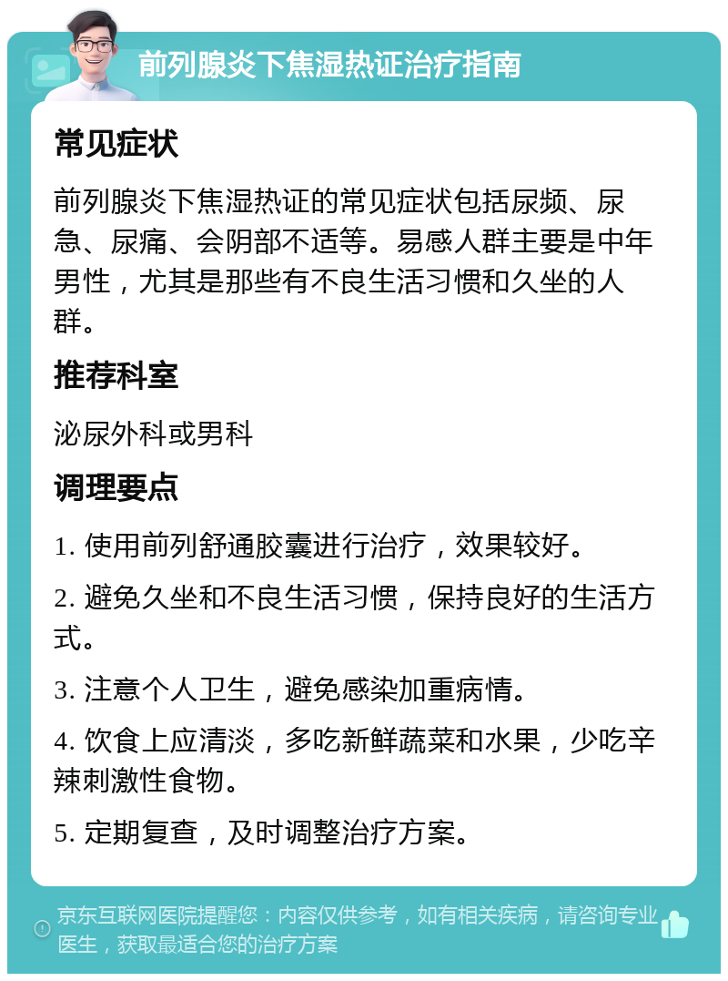 前列腺炎下焦湿热证治疗指南 常见症状 前列腺炎下焦湿热证的常见症状包括尿频、尿急、尿痛、会阴部不适等。易感人群主要是中年男性，尤其是那些有不良生活习惯和久坐的人群。 推荐科室 泌尿外科或男科 调理要点 1. 使用前列舒通胶囊进行治疗，效果较好。 2. 避免久坐和不良生活习惯，保持良好的生活方式。 3. 注意个人卫生，避免感染加重病情。 4. 饮食上应清淡，多吃新鲜蔬菜和水果，少吃辛辣刺激性食物。 5. 定期复查，及时调整治疗方案。