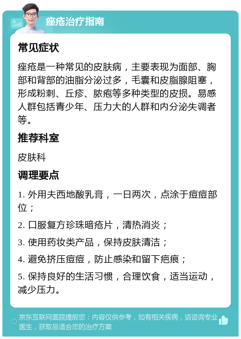 痤疮治疗指南 常见症状 痤疮是一种常见的皮肤病，主要表现为面部、胸部和背部的油脂分泌过多，毛囊和皮脂腺阻塞，形成粉刺、丘疹、脓疱等多种类型的皮损。易感人群包括青少年、压力大的人群和内分泌失调者等。 推荐科室 皮肤科 调理要点 1. 外用夫西地酸乳膏，一日两次，点涂于痘痘部位； 2. 口服复方珍珠暗疮片，清热消炎； 3. 使用药妆类产品，保持皮肤清洁； 4. 避免挤压痘痘，防止感染和留下疤痕； 5. 保持良好的生活习惯，合理饮食，适当运动，减少压力。