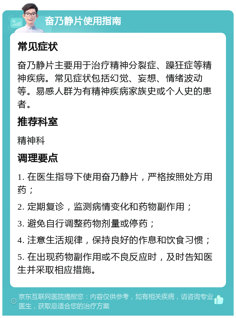 奋乃静片使用指南 常见症状 奋乃静片主要用于治疗精神分裂症、躁狂症等精神疾病。常见症状包括幻觉、妄想、情绪波动等。易感人群为有精神疾病家族史或个人史的患者。 推荐科室 精神科 调理要点 1. 在医生指导下使用奋乃静片，严格按照处方用药； 2. 定期复诊，监测病情变化和药物副作用； 3. 避免自行调整药物剂量或停药； 4. 注意生活规律，保持良好的作息和饮食习惯； 5. 在出现药物副作用或不良反应时，及时告知医生并采取相应措施。