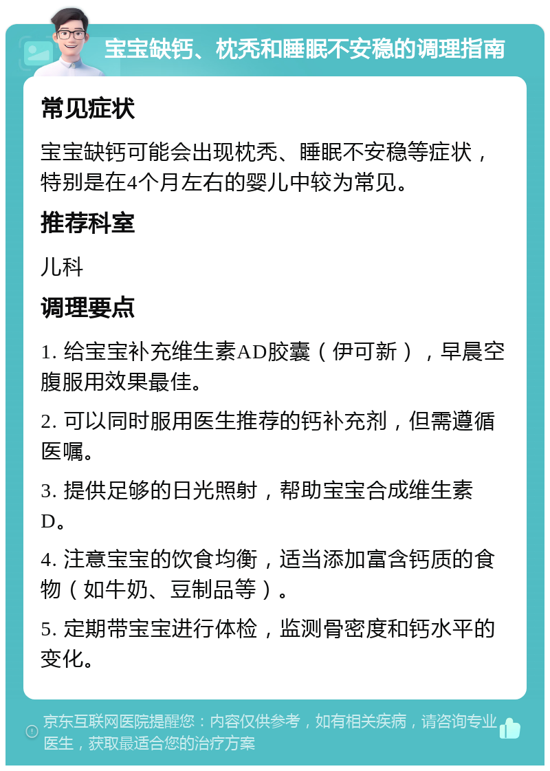 宝宝缺钙、枕秃和睡眠不安稳的调理指南 常见症状 宝宝缺钙可能会出现枕秃、睡眠不安稳等症状，特别是在4个月左右的婴儿中较为常见。 推荐科室 儿科 调理要点 1. 给宝宝补充维生素AD胶囊（伊可新），早晨空腹服用效果最佳。 2. 可以同时服用医生推荐的钙补充剂，但需遵循医嘱。 3. 提供足够的日光照射，帮助宝宝合成维生素D。 4. 注意宝宝的饮食均衡，适当添加富含钙质的食物（如牛奶、豆制品等）。 5. 定期带宝宝进行体检，监测骨密度和钙水平的变化。