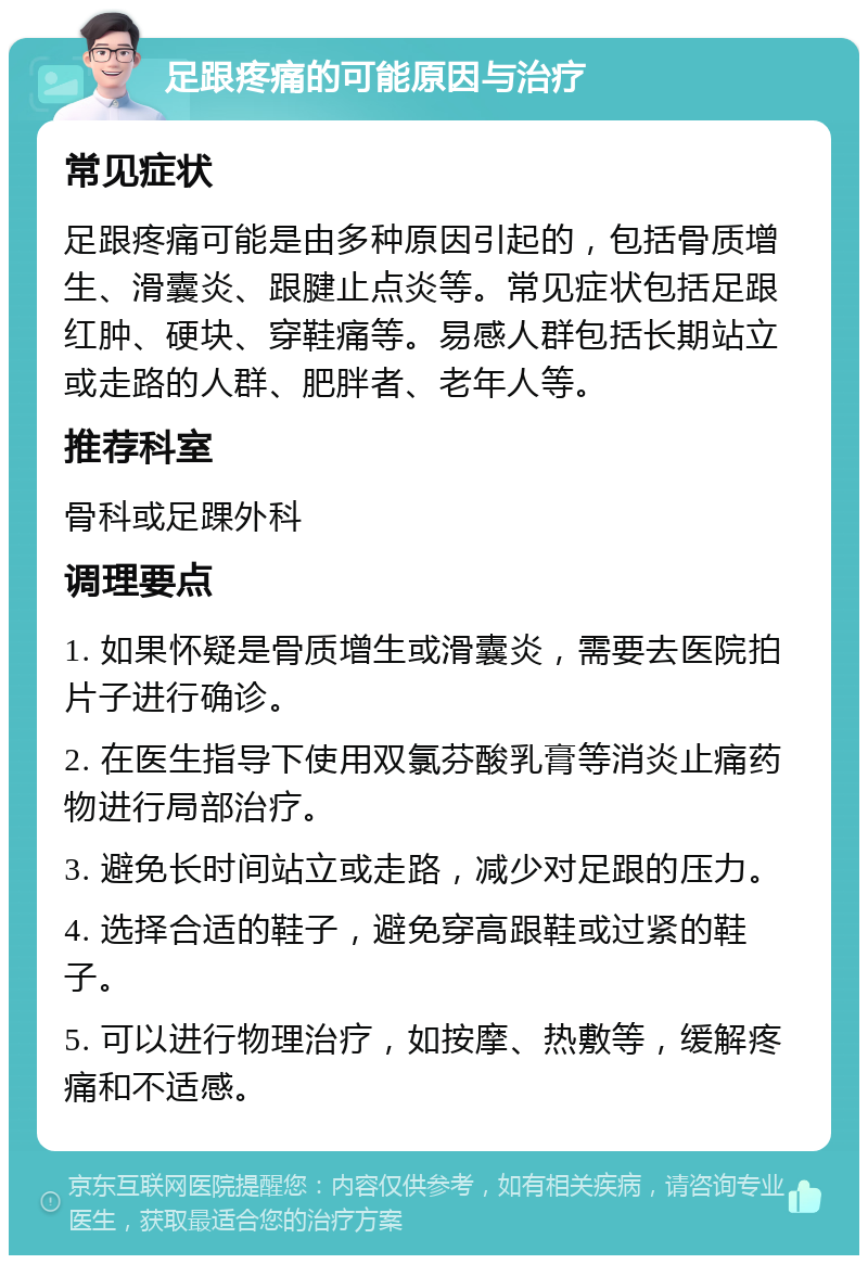 足跟疼痛的可能原因与治疗 常见症状 足跟疼痛可能是由多种原因引起的，包括骨质增生、滑囊炎、跟腱止点炎等。常见症状包括足跟红肿、硬块、穿鞋痛等。易感人群包括长期站立或走路的人群、肥胖者、老年人等。 推荐科室 骨科或足踝外科 调理要点 1. 如果怀疑是骨质增生或滑囊炎，需要去医院拍片子进行确诊。 2. 在医生指导下使用双氯芬酸乳膏等消炎止痛药物进行局部治疗。 3. 避免长时间站立或走路，减少对足跟的压力。 4. 选择合适的鞋子，避免穿高跟鞋或过紧的鞋子。 5. 可以进行物理治疗，如按摩、热敷等，缓解疼痛和不适感。