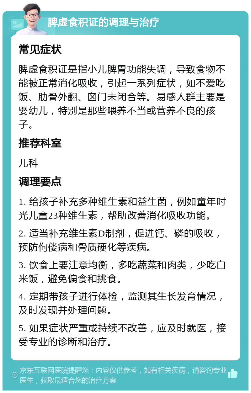 脾虚食积证的调理与治疗 常见症状 脾虚食积证是指小儿脾胃功能失调，导致食物不能被正常消化吸收，引起一系列症状，如不爱吃饭、肋骨外翻、囟门未闭合等。易感人群主要是婴幼儿，特别是那些喂养不当或营养不良的孩子。 推荐科室 儿科 调理要点 1. 给孩子补充多种维生素和益生菌，例如童年时光儿童23种维生素，帮助改善消化吸收功能。 2. 适当补充维生素D制剂，促进钙、磷的吸收，预防佝偻病和骨质硬化等疾病。 3. 饮食上要注意均衡，多吃蔬菜和肉类，少吃白米饭，避免偏食和挑食。 4. 定期带孩子进行体检，监测其生长发育情况，及时发现并处理问题。 5. 如果症状严重或持续不改善，应及时就医，接受专业的诊断和治疗。