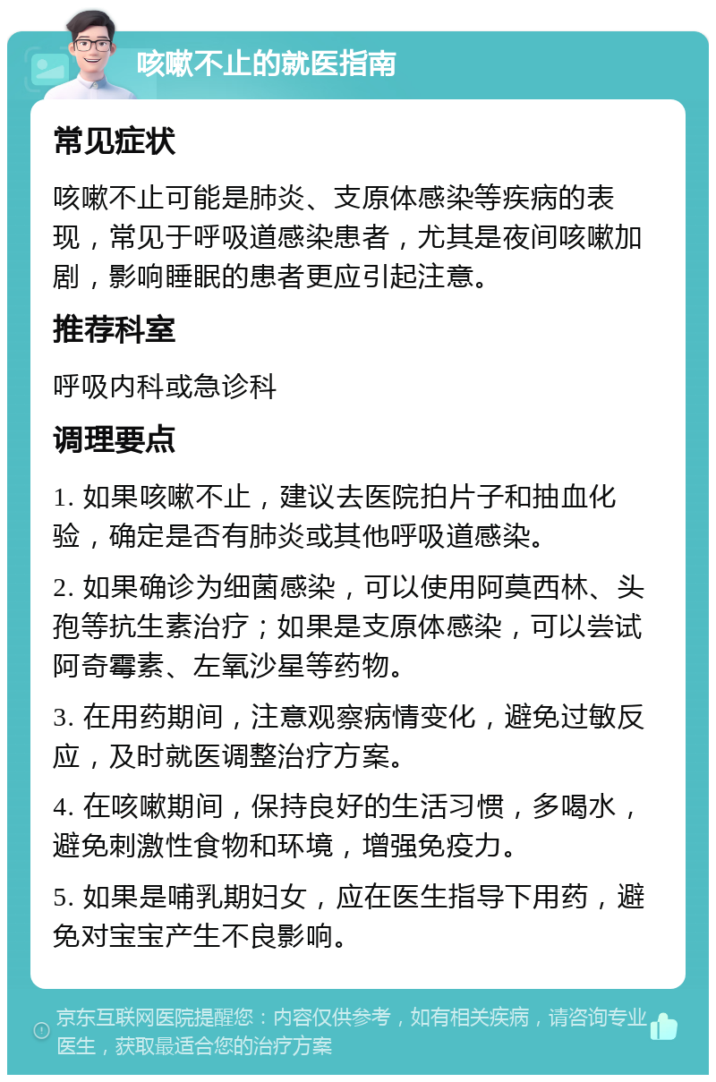 咳嗽不止的就医指南 常见症状 咳嗽不止可能是肺炎、支原体感染等疾病的表现，常见于呼吸道感染患者，尤其是夜间咳嗽加剧，影响睡眠的患者更应引起注意。 推荐科室 呼吸内科或急诊科 调理要点 1. 如果咳嗽不止，建议去医院拍片子和抽血化验，确定是否有肺炎或其他呼吸道感染。 2. 如果确诊为细菌感染，可以使用阿莫西林、头孢等抗生素治疗；如果是支原体感染，可以尝试阿奇霉素、左氧沙星等药物。 3. 在用药期间，注意观察病情变化，避免过敏反应，及时就医调整治疗方案。 4. 在咳嗽期间，保持良好的生活习惯，多喝水，避免刺激性食物和环境，增强免疫力。 5. 如果是哺乳期妇女，应在医生指导下用药，避免对宝宝产生不良影响。