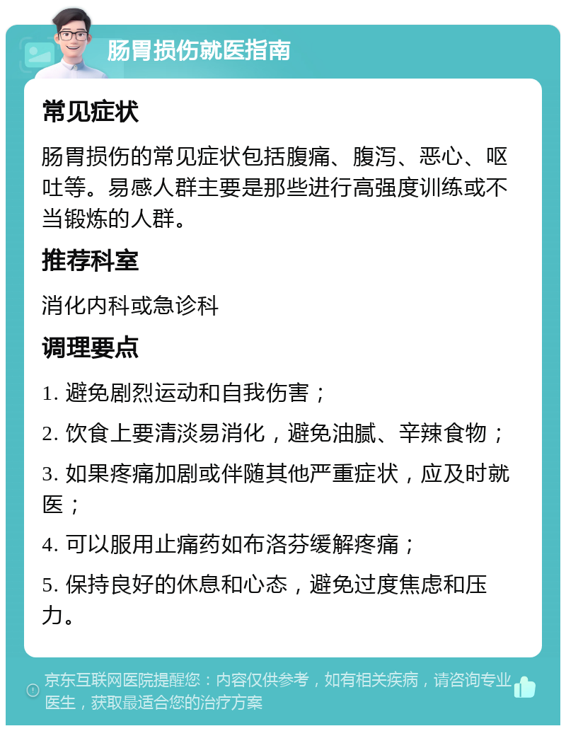 肠胃损伤就医指南 常见症状 肠胃损伤的常见症状包括腹痛、腹泻、恶心、呕吐等。易感人群主要是那些进行高强度训练或不当锻炼的人群。 推荐科室 消化内科或急诊科 调理要点 1. 避免剧烈运动和自我伤害； 2. 饮食上要清淡易消化，避免油腻、辛辣食物； 3. 如果疼痛加剧或伴随其他严重症状，应及时就医； 4. 可以服用止痛药如布洛芬缓解疼痛； 5. 保持良好的休息和心态，避免过度焦虑和压力。