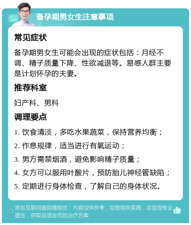 备孕期男女生注意事项 常见症状 备孕期男女生可能会出现的症状包括：月经不调、精子质量下降、性欲减退等。易感人群主要是计划怀孕的夫妻。 推荐科室 妇产科、男科 调理要点 1. 饮食清淡，多吃水果蔬菜，保持营养均衡； 2. 作息规律，适当进行有氧运动； 3. 男方需禁烟酒，避免影响精子质量； 4. 女方可以服用叶酸片，预防胎儿神经管缺陷； 5. 定期进行身体检查，了解自己的身体状况。