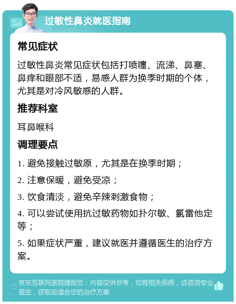 过敏性鼻炎就医指南 常见症状 过敏性鼻炎常见症状包括打喷嚏、流涕、鼻塞、鼻痒和眼部不适，易感人群为换季时期的个体，尤其是对冷风敏感的人群。 推荐科室 耳鼻喉科 调理要点 1. 避免接触过敏原，尤其是在换季时期； 2. 注意保暖，避免受凉； 3. 饮食清淡，避免辛辣刺激食物； 4. 可以尝试使用抗过敏药物如扑尔敏、氯雷他定等； 5. 如果症状严重，建议就医并遵循医生的治疗方案。