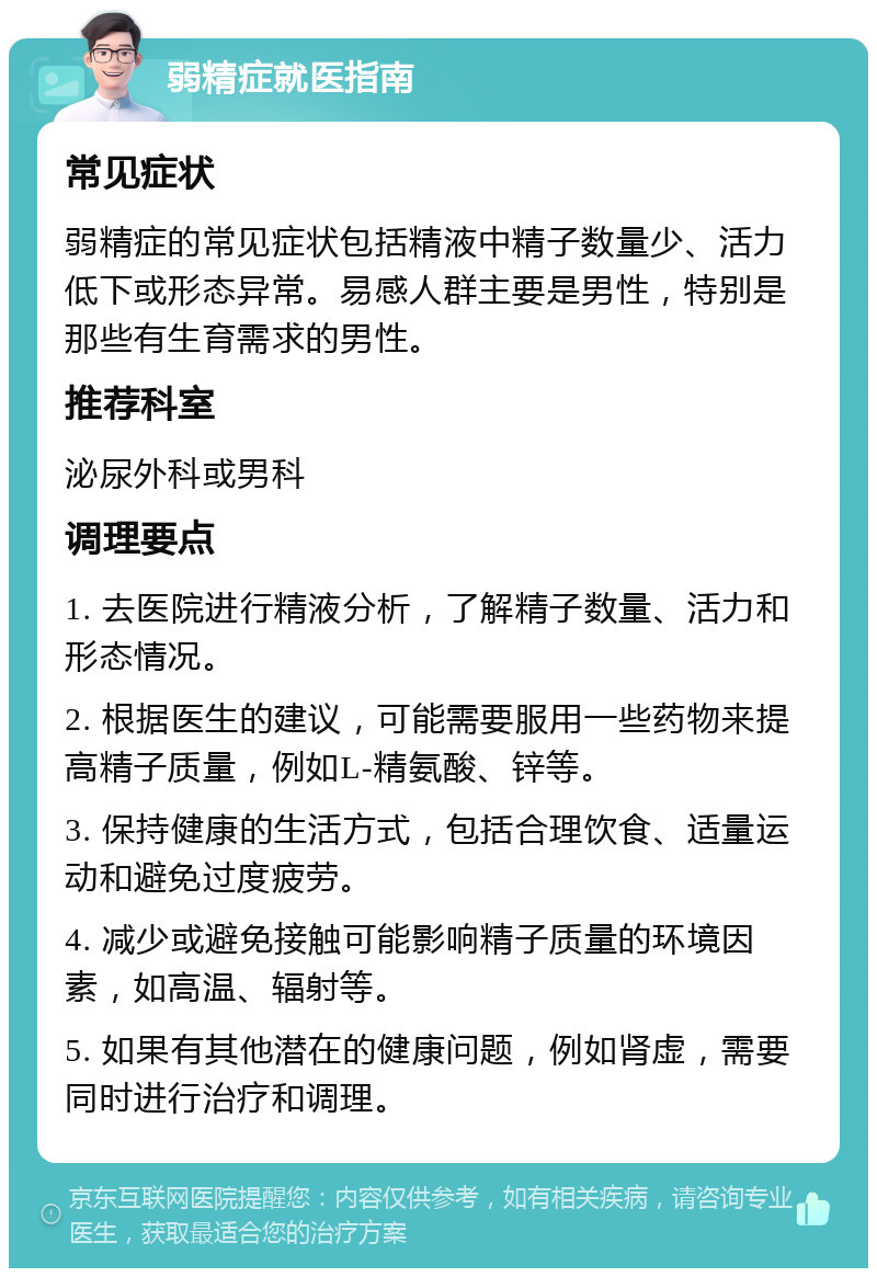 弱精症就医指南 常见症状 弱精症的常见症状包括精液中精子数量少、活力低下或形态异常。易感人群主要是男性，特别是那些有生育需求的男性。 推荐科室 泌尿外科或男科 调理要点 1. 去医院进行精液分析，了解精子数量、活力和形态情况。 2. 根据医生的建议，可能需要服用一些药物来提高精子质量，例如L-精氨酸、锌等。 3. 保持健康的生活方式，包括合理饮食、适量运动和避免过度疲劳。 4. 减少或避免接触可能影响精子质量的环境因素，如高温、辐射等。 5. 如果有其他潜在的健康问题，例如肾虚，需要同时进行治疗和调理。