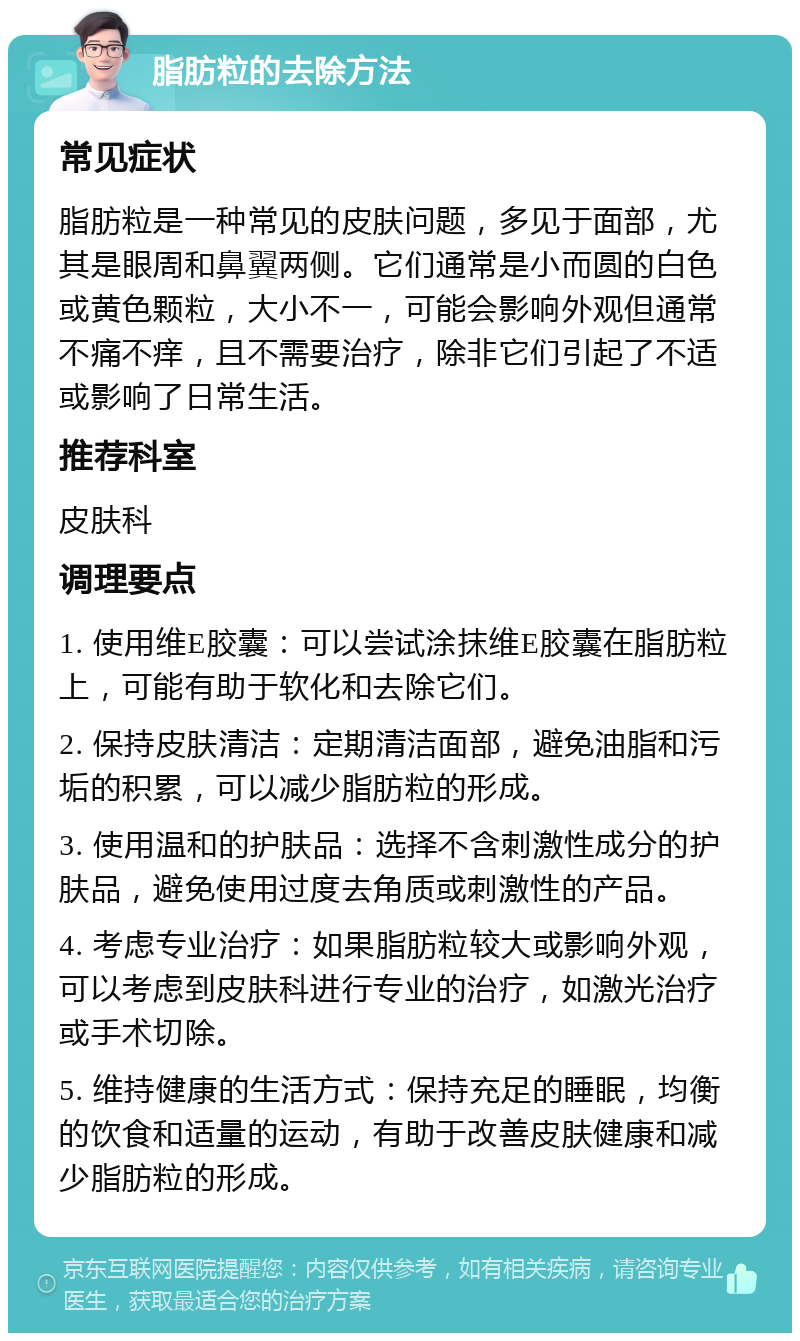 脂肪粒的去除方法 常见症状 脂肪粒是一种常见的皮肤问题，多见于面部，尤其是眼周和鼻翼两侧。它们通常是小而圆的白色或黄色颗粒，大小不一，可能会影响外观但通常不痛不痒，且不需要治疗，除非它们引起了不适或影响了日常生活。 推荐科室 皮肤科 调理要点 1. 使用维E胶囊：可以尝试涂抹维E胶囊在脂肪粒上，可能有助于软化和去除它们。 2. 保持皮肤清洁：定期清洁面部，避免油脂和污垢的积累，可以减少脂肪粒的形成。 3. 使用温和的护肤品：选择不含刺激性成分的护肤品，避免使用过度去角质或刺激性的产品。 4. 考虑专业治疗：如果脂肪粒较大或影响外观，可以考虑到皮肤科进行专业的治疗，如激光治疗或手术切除。 5. 维持健康的生活方式：保持充足的睡眠，均衡的饮食和适量的运动，有助于改善皮肤健康和减少脂肪粒的形成。