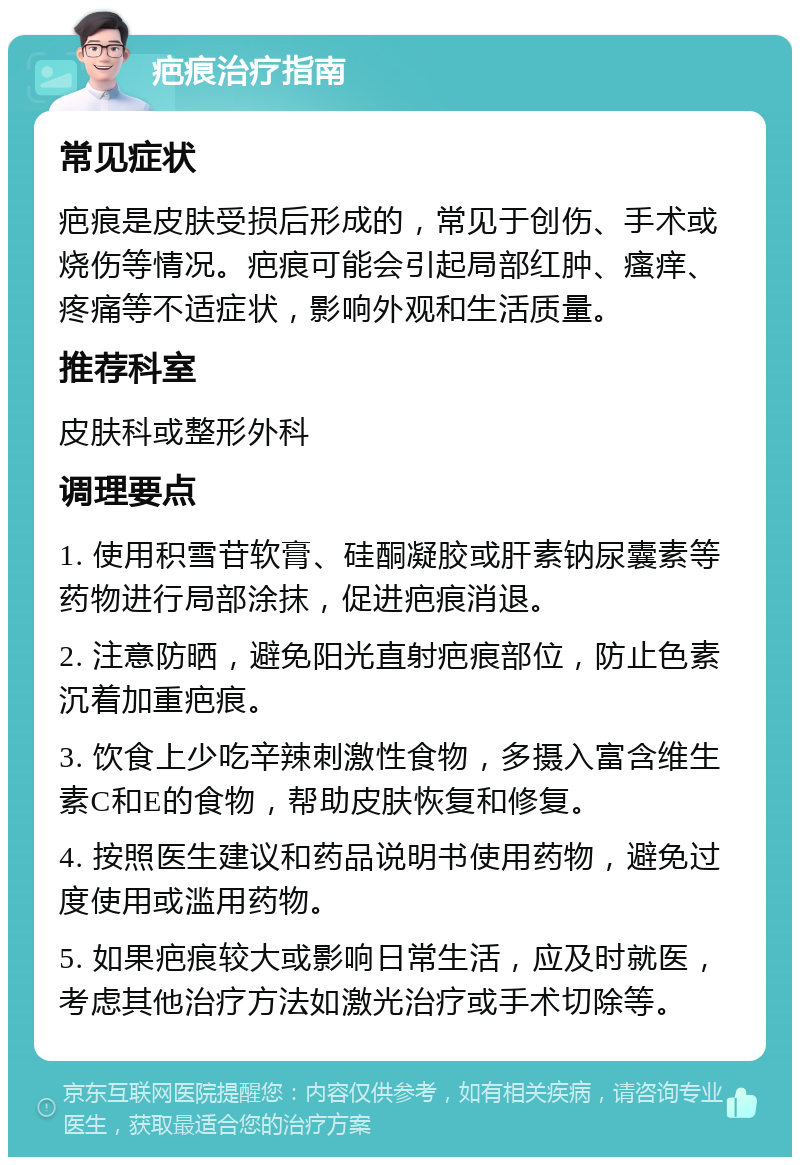 疤痕治疗指南 常见症状 疤痕是皮肤受损后形成的，常见于创伤、手术或烧伤等情况。疤痕可能会引起局部红肿、瘙痒、疼痛等不适症状，影响外观和生活质量。 推荐科室 皮肤科或整形外科 调理要点 1. 使用积雪苷软膏、硅酮凝胶或肝素钠尿囊素等药物进行局部涂抹，促进疤痕消退。 2. 注意防晒，避免阳光直射疤痕部位，防止色素沉着加重疤痕。 3. 饮食上少吃辛辣刺激性食物，多摄入富含维生素C和E的食物，帮助皮肤恢复和修复。 4. 按照医生建议和药品说明书使用药物，避免过度使用或滥用药物。 5. 如果疤痕较大或影响日常生活，应及时就医，考虑其他治疗方法如激光治疗或手术切除等。