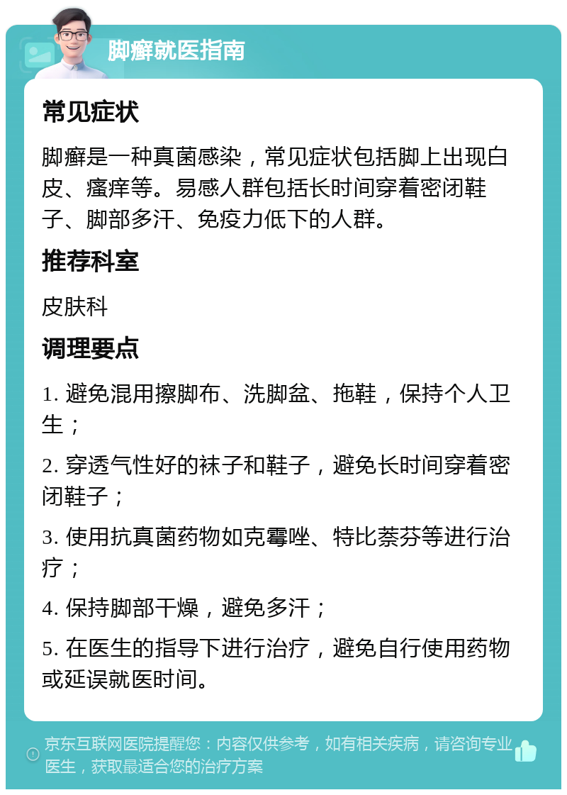 脚癣就医指南 常见症状 脚癣是一种真菌感染，常见症状包括脚上出现白皮、瘙痒等。易感人群包括长时间穿着密闭鞋子、脚部多汗、免疫力低下的人群。 推荐科室 皮肤科 调理要点 1. 避免混用擦脚布、洗脚盆、拖鞋，保持个人卫生； 2. 穿透气性好的袜子和鞋子，避免长时间穿着密闭鞋子； 3. 使用抗真菌药物如克霉唑、特比萘芬等进行治疗； 4. 保持脚部干燥，避免多汗； 5. 在医生的指导下进行治疗，避免自行使用药物或延误就医时间。