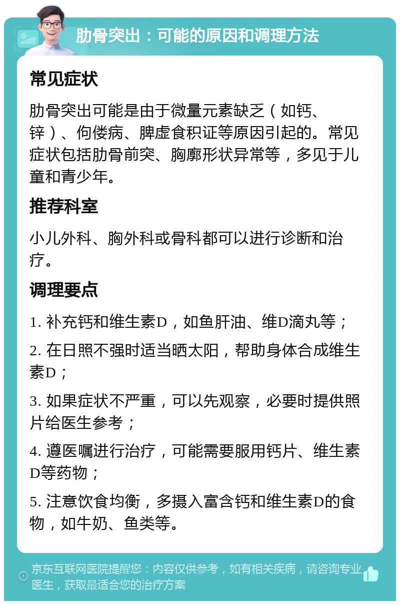 肋骨突出：可能的原因和调理方法 常见症状 肋骨突出可能是由于微量元素缺乏（如钙、锌）、佝偻病、脾虚食积证等原因引起的。常见症状包括肋骨前突、胸廓形状异常等，多见于儿童和青少年。 推荐科室 小儿外科、胸外科或骨科都可以进行诊断和治疗。 调理要点 1. 补充钙和维生素D，如鱼肝油、维D滴丸等； 2. 在日照不强时适当晒太阳，帮助身体合成维生素D； 3. 如果症状不严重，可以先观察，必要时提供照片给医生参考； 4. 遵医嘱进行治疗，可能需要服用钙片、维生素D等药物； 5. 注意饮食均衡，多摄入富含钙和维生素D的食物，如牛奶、鱼类等。