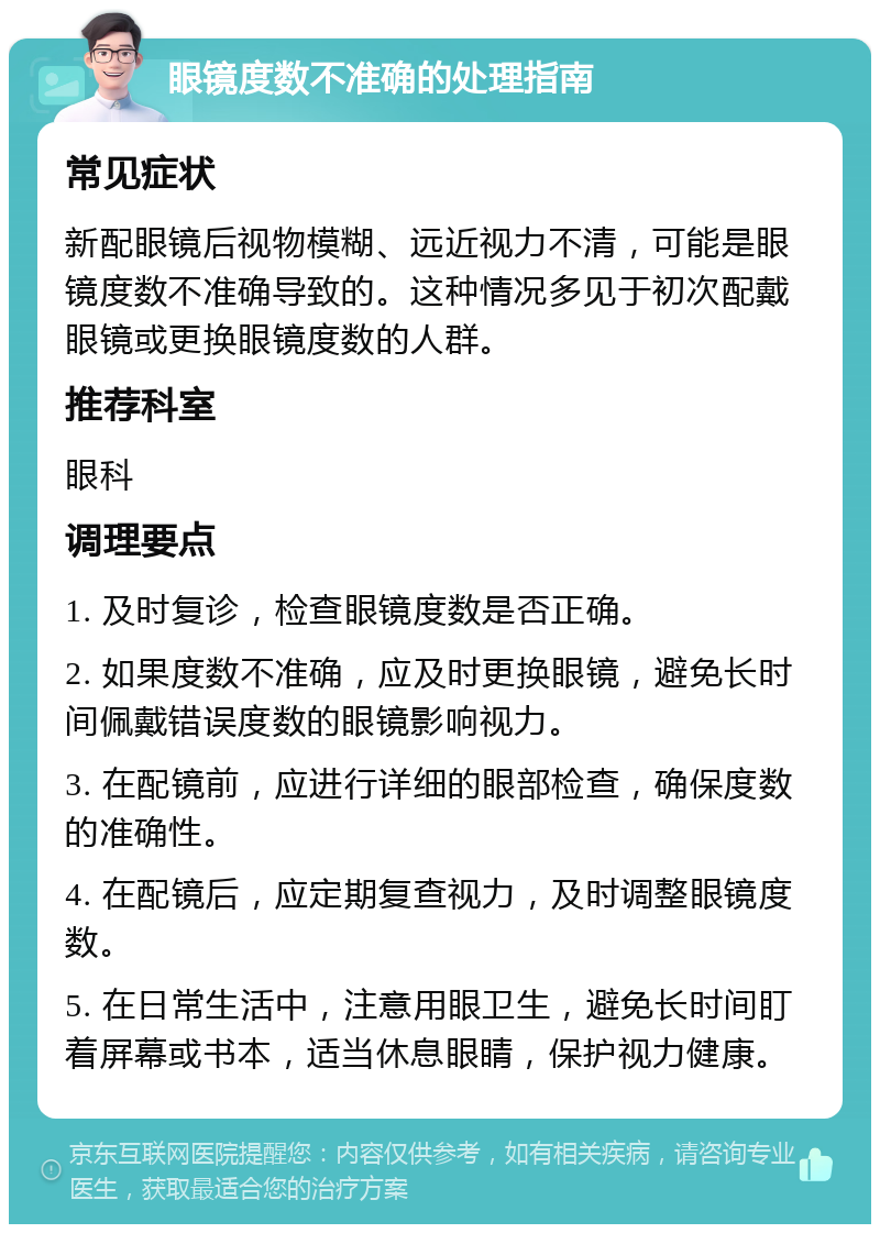 眼镜度数不准确的处理指南 常见症状 新配眼镜后视物模糊、远近视力不清，可能是眼镜度数不准确导致的。这种情况多见于初次配戴眼镜或更换眼镜度数的人群。 推荐科室 眼科 调理要点 1. 及时复诊，检查眼镜度数是否正确。 2. 如果度数不准确，应及时更换眼镜，避免长时间佩戴错误度数的眼镜影响视力。 3. 在配镜前，应进行详细的眼部检查，确保度数的准确性。 4. 在配镜后，应定期复查视力，及时调整眼镜度数。 5. 在日常生活中，注意用眼卫生，避免长时间盯着屏幕或书本，适当休息眼睛，保护视力健康。