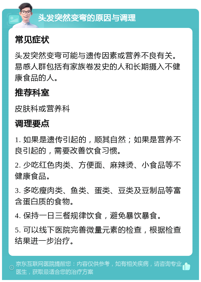 头发突然变弯的原因与调理 常见症状 头发突然变弯可能与遗传因素或营养不良有关。易感人群包括有家族卷发史的人和长期摄入不健康食品的人。 推荐科室 皮肤科或营养科 调理要点 1. 如果是遗传引起的，顺其自然；如果是营养不良引起的，需要改善饮食习惯。 2. 少吃红色肉类、方便面、麻辣烫、小食品等不健康食品。 3. 多吃瘦肉类、鱼类、蛋类、豆类及豆制品等富含蛋白质的食物。 4. 保持一日三餐规律饮食，避免暴饮暴食。 5. 可以线下医院完善微量元素的检查，根据检查结果进一步治疗。