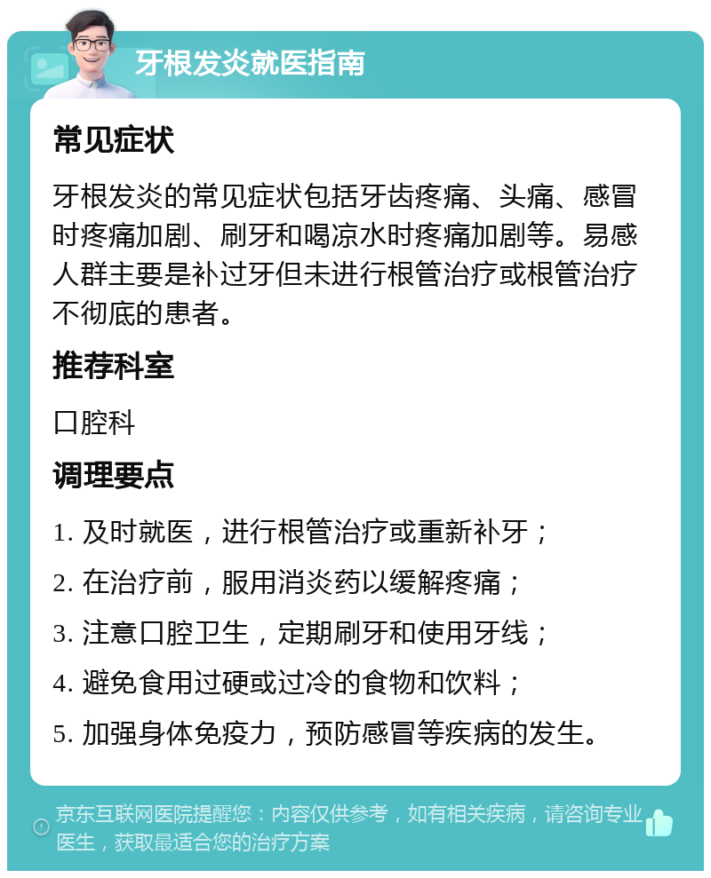 牙根发炎就医指南 常见症状 牙根发炎的常见症状包括牙齿疼痛、头痛、感冒时疼痛加剧、刷牙和喝凉水时疼痛加剧等。易感人群主要是补过牙但未进行根管治疗或根管治疗不彻底的患者。 推荐科室 口腔科 调理要点 1. 及时就医，进行根管治疗或重新补牙； 2. 在治疗前，服用消炎药以缓解疼痛； 3. 注意口腔卫生，定期刷牙和使用牙线； 4. 避免食用过硬或过冷的食物和饮料； 5. 加强身体免疫力，预防感冒等疾病的发生。