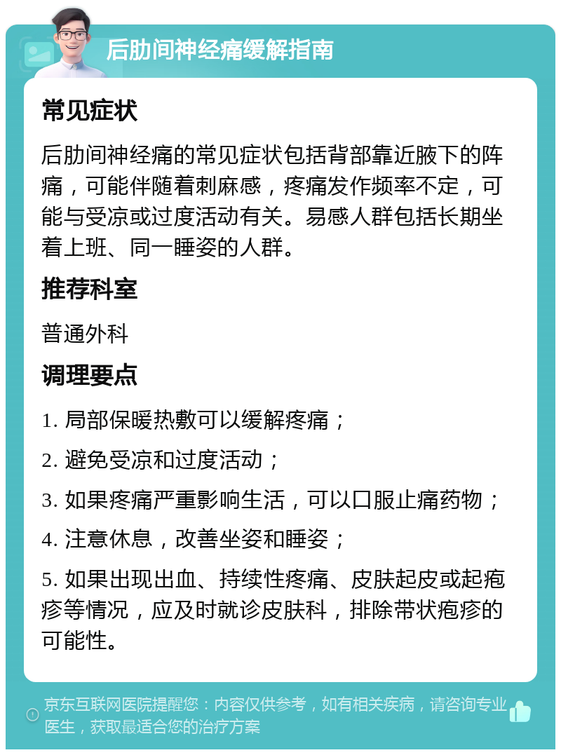 后肋间神经痛缓解指南 常见症状 后肋间神经痛的常见症状包括背部靠近腋下的阵痛，可能伴随着刺麻感，疼痛发作频率不定，可能与受凉或过度活动有关。易感人群包括长期坐着上班、同一睡姿的人群。 推荐科室 普通外科 调理要点 1. 局部保暖热敷可以缓解疼痛； 2. 避免受凉和过度活动； 3. 如果疼痛严重影响生活，可以口服止痛药物； 4. 注意休息，改善坐姿和睡姿； 5. 如果出现出血、持续性疼痛、皮肤起皮或起疱疹等情况，应及时就诊皮肤科，排除带状疱疹的可能性。