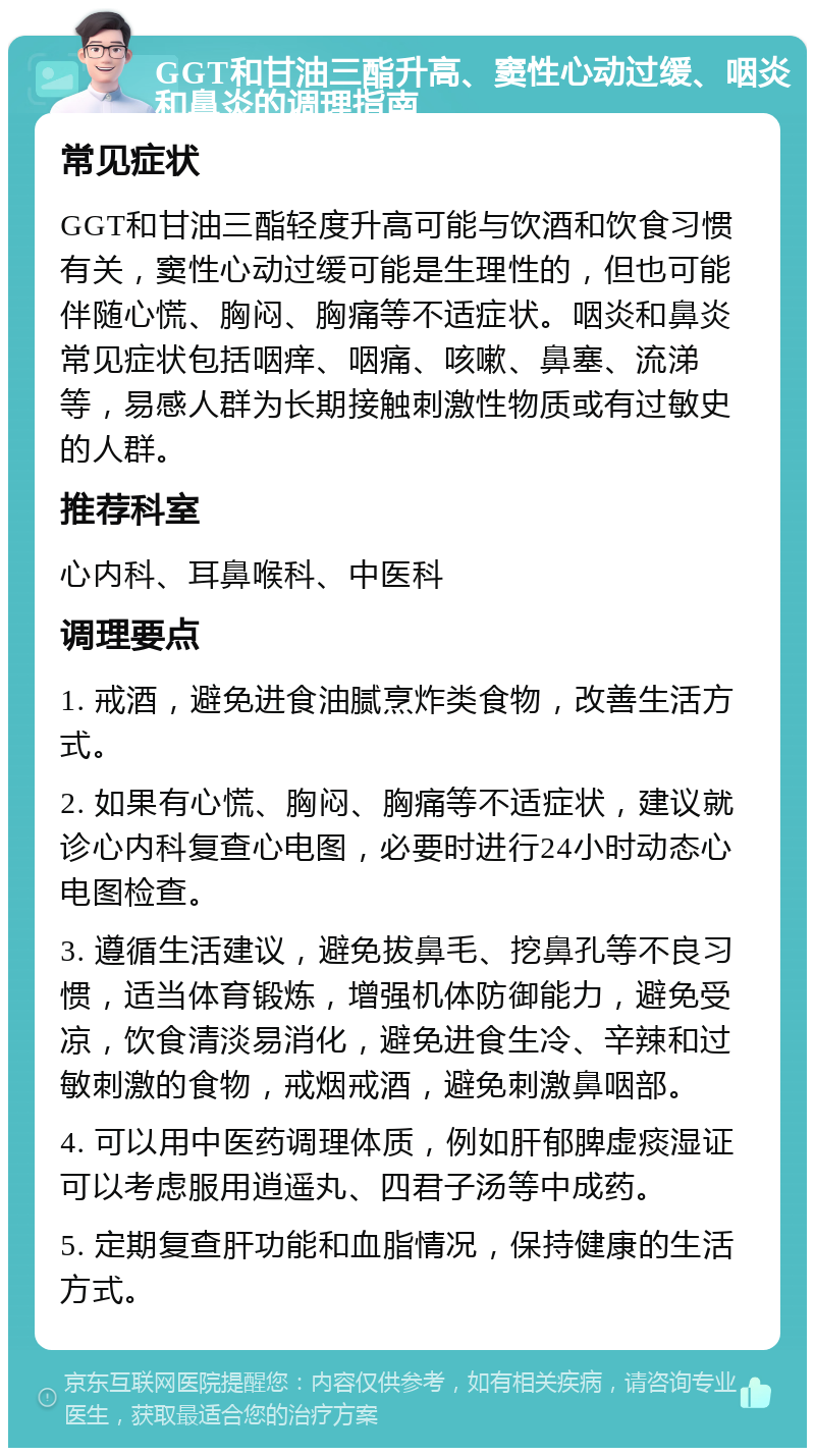 GGT和甘油三酯升高、窦性心动过缓、咽炎和鼻炎的调理指南 常见症状 GGT和甘油三酯轻度升高可能与饮酒和饮食习惯有关，窦性心动过缓可能是生理性的，但也可能伴随心慌、胸闷、胸痛等不适症状。咽炎和鼻炎常见症状包括咽痒、咽痛、咳嗽、鼻塞、流涕等，易感人群为长期接触刺激性物质或有过敏史的人群。 推荐科室 心内科、耳鼻喉科、中医科 调理要点 1. 戒酒，避免进食油腻烹炸类食物，改善生活方式。 2. 如果有心慌、胸闷、胸痛等不适症状，建议就诊心内科复查心电图，必要时进行24小时动态心电图检查。 3. 遵循生活建议，避免拔鼻毛、挖鼻孔等不良习惯，适当体育锻炼，增强机体防御能力，避免受凉，饮食清淡易消化，避免进食生冷、辛辣和过敏刺激的食物，戒烟戒酒，避免刺激鼻咽部。 4. 可以用中医药调理体质，例如肝郁脾虚痰湿证可以考虑服用逍遥丸、四君子汤等中成药。 5. 定期复查肝功能和血脂情况，保持健康的生活方式。