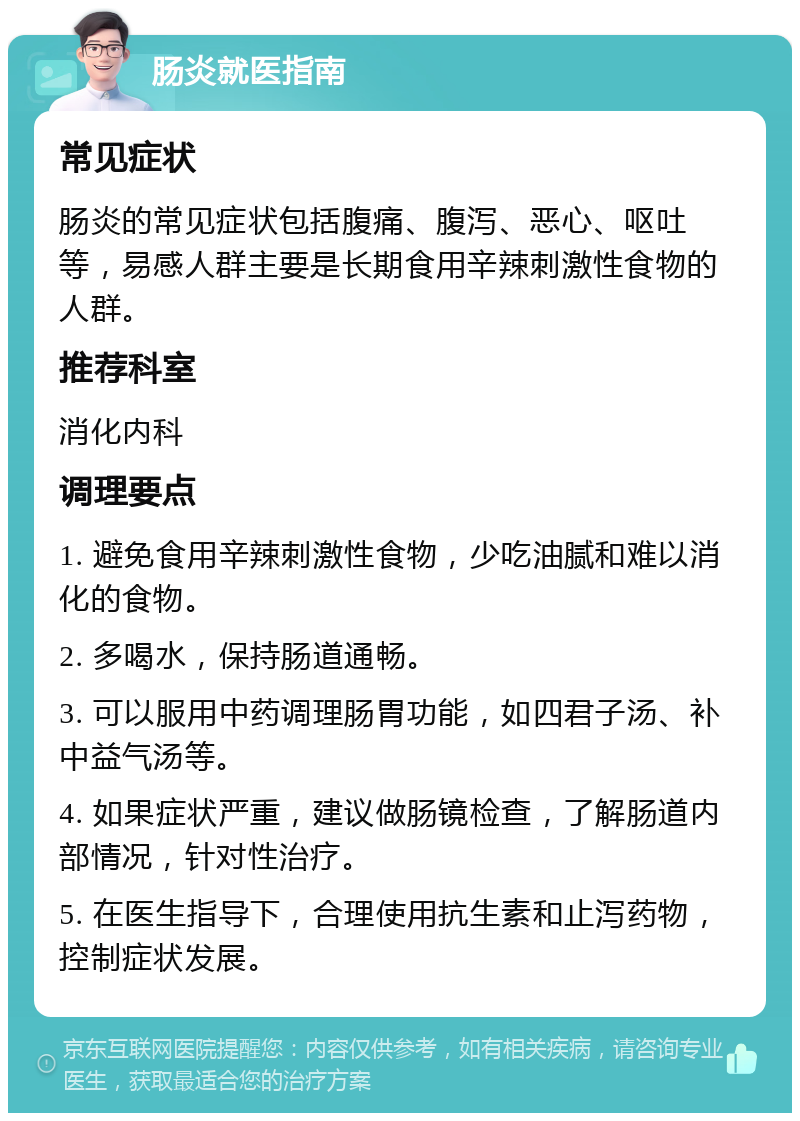 肠炎就医指南 常见症状 肠炎的常见症状包括腹痛、腹泻、恶心、呕吐等，易感人群主要是长期食用辛辣刺激性食物的人群。 推荐科室 消化内科 调理要点 1. 避免食用辛辣刺激性食物，少吃油腻和难以消化的食物。 2. 多喝水，保持肠道通畅。 3. 可以服用中药调理肠胃功能，如四君子汤、补中益气汤等。 4. 如果症状严重，建议做肠镜检查，了解肠道内部情况，针对性治疗。 5. 在医生指导下，合理使用抗生素和止泻药物，控制症状发展。