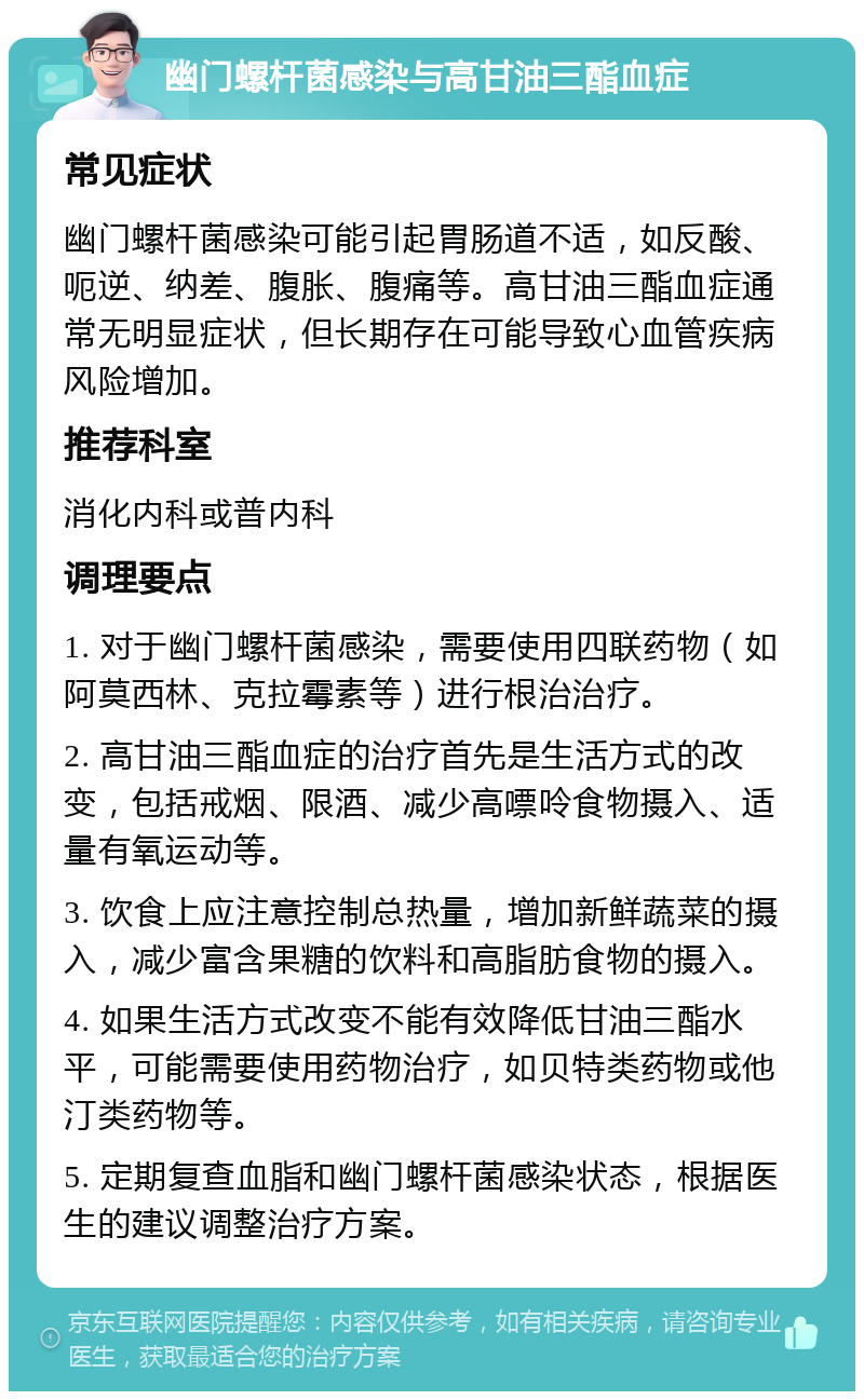 幽门螺杆菌感染与高甘油三酯血症 常见症状 幽门螺杆菌感染可能引起胃肠道不适，如反酸、呃逆、纳差、腹胀、腹痛等。高甘油三酯血症通常无明显症状，但长期存在可能导致心血管疾病风险增加。 推荐科室 消化内科或普内科 调理要点 1. 对于幽门螺杆菌感染，需要使用四联药物（如阿莫西林、克拉霉素等）进行根治治疗。 2. 高甘油三酯血症的治疗首先是生活方式的改变，包括戒烟、限酒、减少高嘌呤食物摄入、适量有氧运动等。 3. 饮食上应注意控制总热量，增加新鲜蔬菜的摄入，减少富含果糖的饮料和高脂肪食物的摄入。 4. 如果生活方式改变不能有效降低甘油三酯水平，可能需要使用药物治疗，如贝特类药物或他汀类药物等。 5. 定期复查血脂和幽门螺杆菌感染状态，根据医生的建议调整治疗方案。