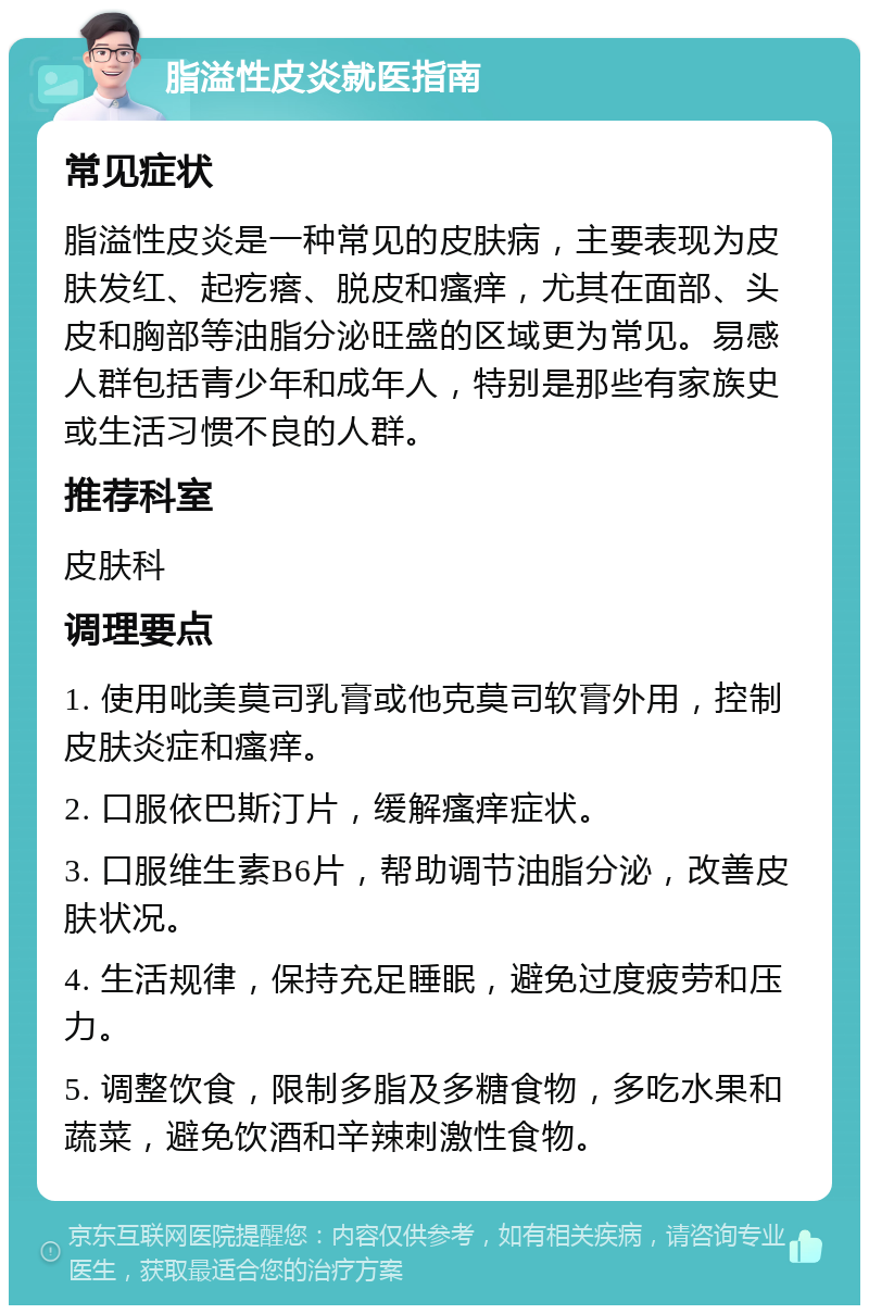 脂溢性皮炎就医指南 常见症状 脂溢性皮炎是一种常见的皮肤病，主要表现为皮肤发红、起疙瘩、脱皮和瘙痒，尤其在面部、头皮和胸部等油脂分泌旺盛的区域更为常见。易感人群包括青少年和成年人，特别是那些有家族史或生活习惯不良的人群。 推荐科室 皮肤科 调理要点 1. 使用吡美莫司乳膏或他克莫司软膏外用，控制皮肤炎症和瘙痒。 2. 口服依巴斯汀片，缓解瘙痒症状。 3. 口服维生素B6片，帮助调节油脂分泌，改善皮肤状况。 4. 生活规律，保持充足睡眠，避免过度疲劳和压力。 5. 调整饮食，限制多脂及多糖食物，多吃水果和蔬菜，避免饮酒和辛辣刺激性食物。