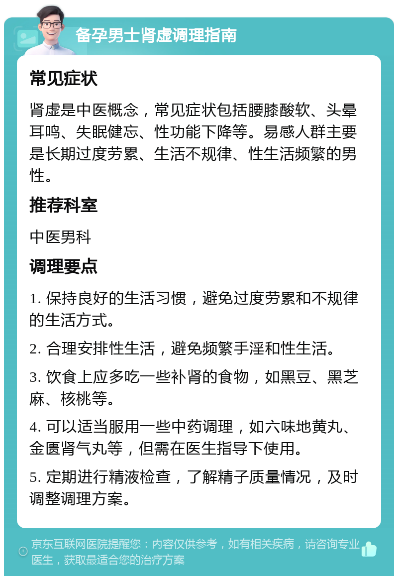 备孕男士肾虚调理指南 常见症状 肾虚是中医概念，常见症状包括腰膝酸软、头晕耳鸣、失眠健忘、性功能下降等。易感人群主要是长期过度劳累、生活不规律、性生活频繁的男性。 推荐科室 中医男科 调理要点 1. 保持良好的生活习惯，避免过度劳累和不规律的生活方式。 2. 合理安排性生活，避免频繁手淫和性生活。 3. 饮食上应多吃一些补肾的食物，如黑豆、黑芝麻、核桃等。 4. 可以适当服用一些中药调理，如六味地黄丸、金匮肾气丸等，但需在医生指导下使用。 5. 定期进行精液检查，了解精子质量情况，及时调整调理方案。