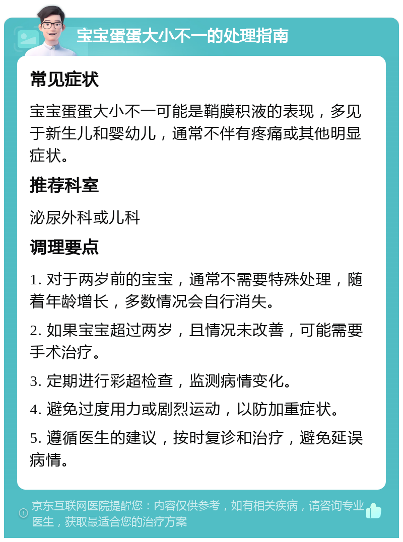 宝宝蛋蛋大小不一的处理指南 常见症状 宝宝蛋蛋大小不一可能是鞘膜积液的表现，多见于新生儿和婴幼儿，通常不伴有疼痛或其他明显症状。 推荐科室 泌尿外科或儿科 调理要点 1. 对于两岁前的宝宝，通常不需要特殊处理，随着年龄增长，多数情况会自行消失。 2. 如果宝宝超过两岁，且情况未改善，可能需要手术治疗。 3. 定期进行彩超检查，监测病情变化。 4. 避免过度用力或剧烈运动，以防加重症状。 5. 遵循医生的建议，按时复诊和治疗，避免延误病情。