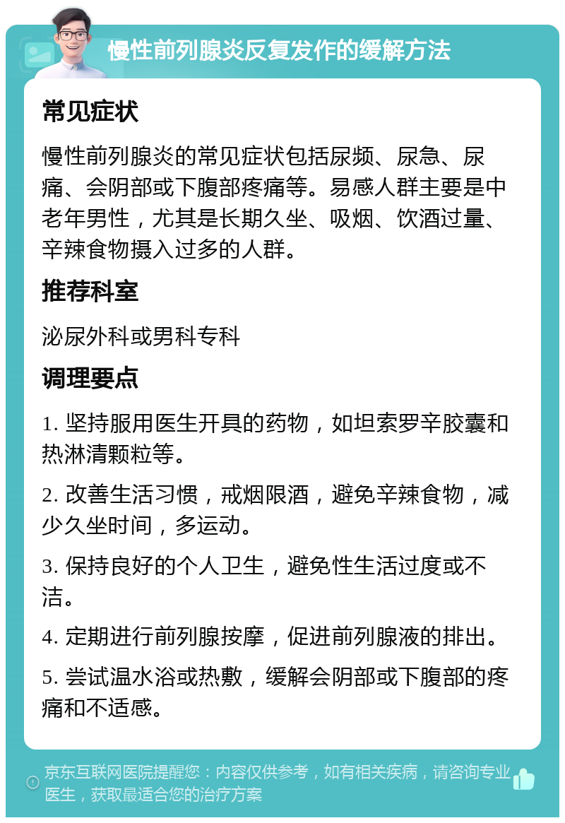 慢性前列腺炎反复发作的缓解方法 常见症状 慢性前列腺炎的常见症状包括尿频、尿急、尿痛、会阴部或下腹部疼痛等。易感人群主要是中老年男性，尤其是长期久坐、吸烟、饮酒过量、辛辣食物摄入过多的人群。 推荐科室 泌尿外科或男科专科 调理要点 1. 坚持服用医生开具的药物，如坦索罗辛胶囊和热淋清颗粒等。 2. 改善生活习惯，戒烟限酒，避免辛辣食物，减少久坐时间，多运动。 3. 保持良好的个人卫生，避免性生活过度或不洁。 4. 定期进行前列腺按摩，促进前列腺液的排出。 5. 尝试温水浴或热敷，缓解会阴部或下腹部的疼痛和不适感。