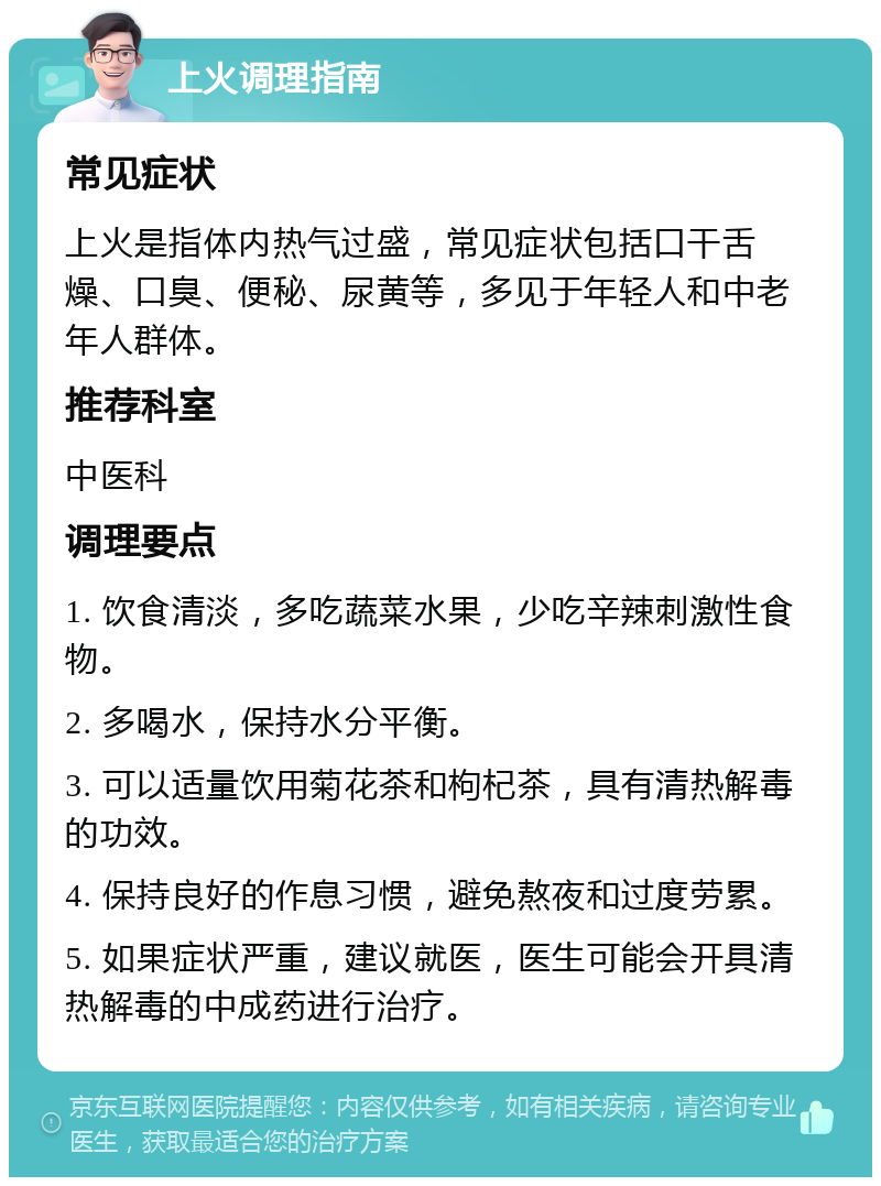 上火调理指南 常见症状 上火是指体内热气过盛，常见症状包括口干舌燥、口臭、便秘、尿黄等，多见于年轻人和中老年人群体。 推荐科室 中医科 调理要点 1. 饮食清淡，多吃蔬菜水果，少吃辛辣刺激性食物。 2. 多喝水，保持水分平衡。 3. 可以适量饮用菊花茶和枸杞茶，具有清热解毒的功效。 4. 保持良好的作息习惯，避免熬夜和过度劳累。 5. 如果症状严重，建议就医，医生可能会开具清热解毒的中成药进行治疗。