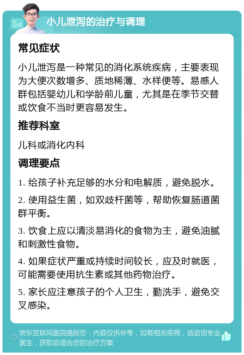 小儿泄泻的治疗与调理 常见症状 小儿泄泻是一种常见的消化系统疾病，主要表现为大便次数增多、质地稀薄、水样便等。易感人群包括婴幼儿和学龄前儿童，尤其是在季节交替或饮食不当时更容易发生。 推荐科室 儿科或消化内科 调理要点 1. 给孩子补充足够的水分和电解质，避免脱水。 2. 使用益生菌，如双歧杆菌等，帮助恢复肠道菌群平衡。 3. 饮食上应以清淡易消化的食物为主，避免油腻和刺激性食物。 4. 如果症状严重或持续时间较长，应及时就医，可能需要使用抗生素或其他药物治疗。 5. 家长应注意孩子的个人卫生，勤洗手，避免交叉感染。