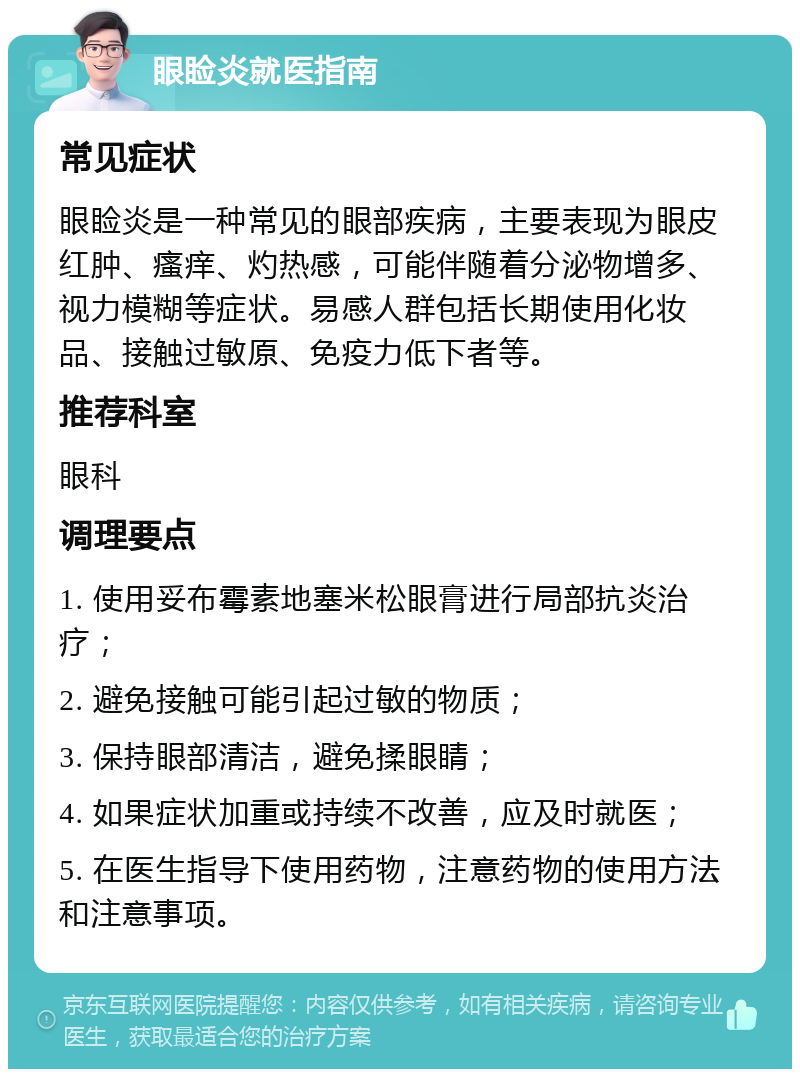 眼睑炎就医指南 常见症状 眼睑炎是一种常见的眼部疾病，主要表现为眼皮红肿、瘙痒、灼热感，可能伴随着分泌物增多、视力模糊等症状。易感人群包括长期使用化妆品、接触过敏原、免疫力低下者等。 推荐科室 眼科 调理要点 1. 使用妥布霉素地塞米松眼膏进行局部抗炎治疗； 2. 避免接触可能引起过敏的物质； 3. 保持眼部清洁，避免揉眼睛； 4. 如果症状加重或持续不改善，应及时就医； 5. 在医生指导下使用药物，注意药物的使用方法和注意事项。