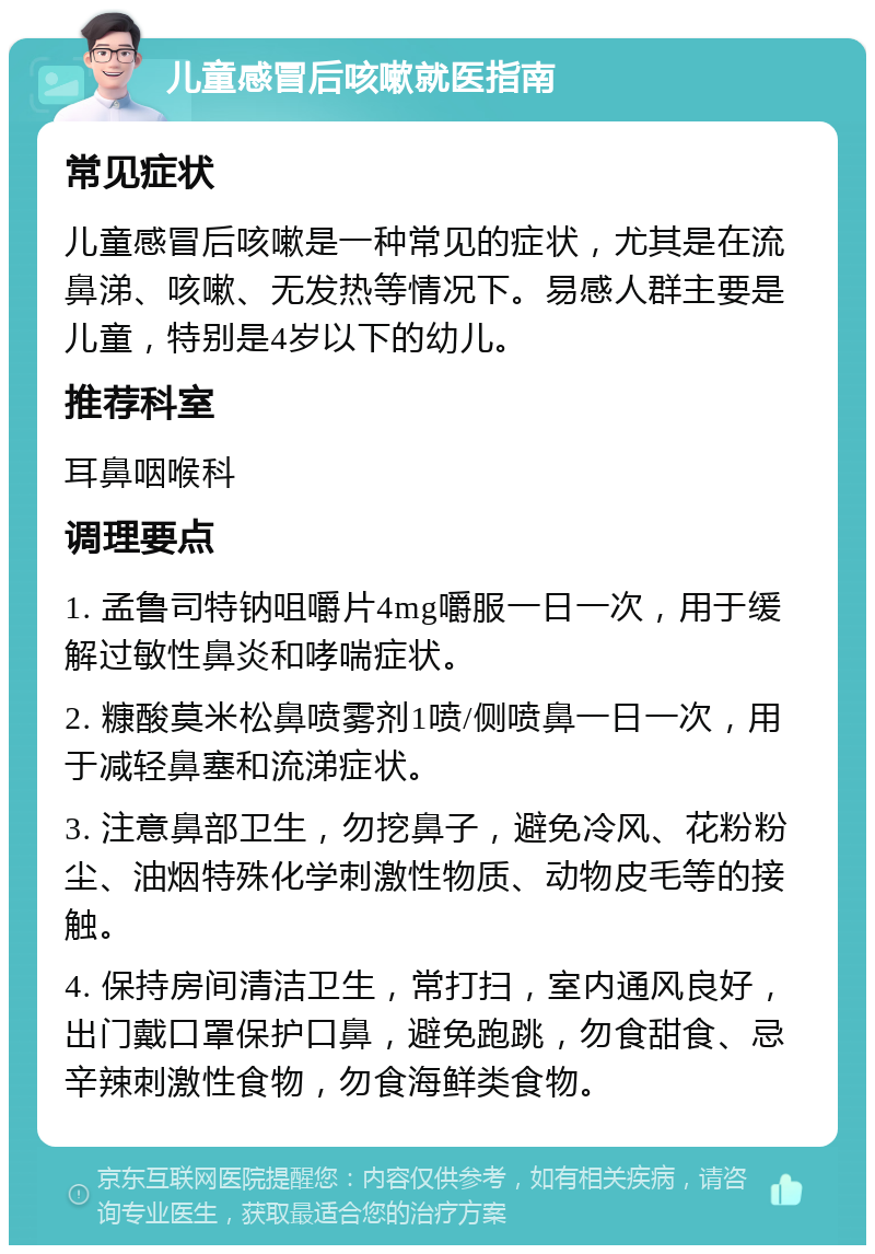 儿童感冒后咳嗽就医指南 常见症状 儿童感冒后咳嗽是一种常见的症状，尤其是在流鼻涕、咳嗽、无发热等情况下。易感人群主要是儿童，特别是4岁以下的幼儿。 推荐科室 耳鼻咽喉科 调理要点 1. 孟鲁司特钠咀嚼片4mg嚼服一日一次，用于缓解过敏性鼻炎和哮喘症状。 2. 糠酸莫米松鼻喷雾剂1喷/侧喷鼻一日一次，用于减轻鼻塞和流涕症状。 3. 注意鼻部卫生，勿挖鼻子，避免冷风、花粉粉尘、油烟特殊化学刺激性物质、动物皮毛等的接触。 4. 保持房间清洁卫生，常打扫，室内通风良好，出门戴口罩保护口鼻，避免跑跳，勿食甜食、忌辛辣刺激性食物，勿食海鲜类食物。